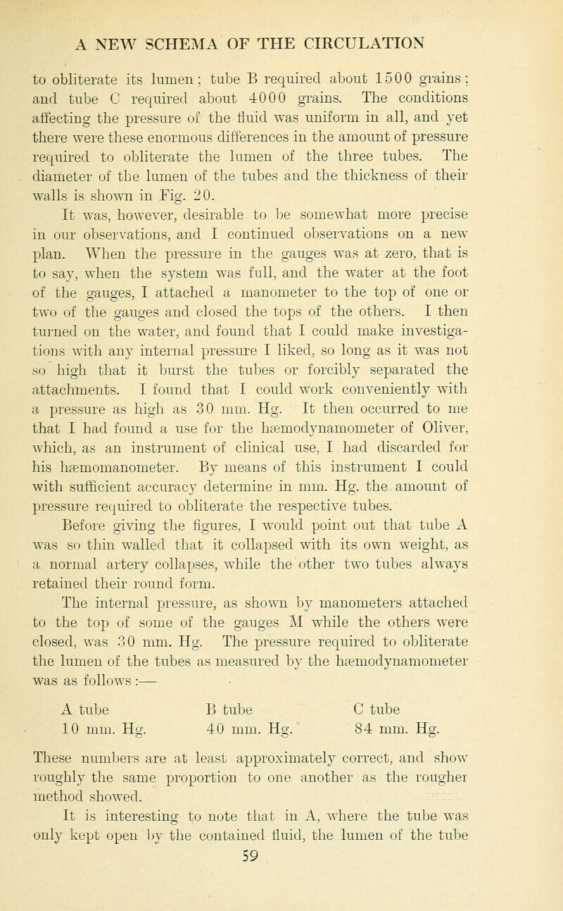 to obliterate its lumen; tulDe B required about 1500 grains; and tube C required about 4000 grains. The conditions affecting the pressure of the fluid was uniform in all, and vet there were these enormous differences in the amount of pressure required to obliterate the lumen of the three tubes. The diameter of the lumen of the tubes and the thickness of their walls is shown in Fig. 20. It was, however, desirable to Ije somewhat more precise in our observations, and I continued observations on a new- plan. When the pressure in the gauges was at zero, that is to say, when the system was full, and the water at the foot of the gauges, I attached a manometer to the top of one or two of the gauges and closed the tops of the others. I then turned on the water, and found that I could make investiga- tions with anv internal pressure I liked, so long as it was not so high that it burst the tubes or forcibly separated the attachments. I found that I could work conveniently with a pressure as high as 30 mm. Hg. It then occurred to me that I had foimd a use for the hsemodynamometer of Oliver, which, as an instrument of clinical use, I had discarded for his heemomanometer. By means of this instrument I could with sufficient accuracy determine in mm. Hg. the amoimt of pressure required to obhterate the respective tubes. Before giving the figures, I would point out that tube A was so thin walled that it collapsed with its own weight, as a normal artery collapses, while the other two tubes always retained their round form. The internal pressure, as shown by manometers attached to the top of some of the gauges M while the others were closed, was 30 mm. Hg. The pressure required to obhterate the lumen of the tubes as measured by the hsemodynamometer was as follows :— A tube B tube C tube 10 mm. Hg. 40 mm. Hg. 84 mm. Hg. These numljers are at least approximately correct, and show roughly the same proportion to one another as the rougher method showed. It is interesting to note that in A, where the tulje was only kept open by the contained fluid, the lumen of the tube