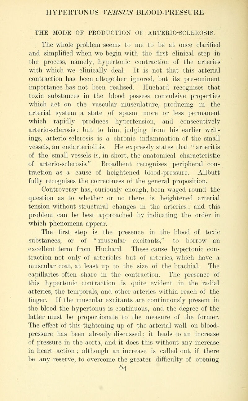 HYPERTONUS VERSUS BLOOD-PRESSURE THE MODE OF PRODUCTION OF ARTERIO-SCLEROSIS. The whole problem seems to me to be at once clarified and simplified when we begin with the first clinical step in the process, namely, hypertonic contraction of the arteries' with which we clinically deal. It is not that this arterial contraction has been altogether ignored, but its pre-eminent importance has not been realised. Huchard recognises that toxic substances in the blood possess convulsive properties which act on the vascular musculature, producing in the arterial system a state of spasm more or less permanent which rapidly produces hypertension, and consecutively arterio-sclerosis; but to him, judging from his earlier writ- ings, arterio-sclerosis is a chronic inflammation of the small vessels, an endarteriolitis. He expressly states that  arteritis of the small vessels is, in short, the anatomical characteristic of arterio-sclerosis. Broadbent recognises peripheral con- traction as a cause of heightened blood-pressure. Allbutt fully recognises the correctness of the general proposition. Cotitroversy has, curiously enough, been waged round the question as to whether or no there is heightened arterial tension without structural changes in the arteries; and this problem can be best approached Ijy indicating the order in which phenomena appear. The first step is the presence in the blood of toxic substances, or of  muscular excitants, to borrow an excellent term from Huchard. These cause hypertonic con- traction not only of arterioles but of arteries, which have a muscular coat, at least up to the size of the brachial. The capillaries often share in the contraction. The presence of this hypertonic contraction is quite evident in the radial arteries, the temporals, and other arteries within reach of the finger. If the muscular excitants are continuously present in the blood the hypertonus is continuous, and the degree of the latter must be proportionate to the measure of the former. The effect of this tightening up of the arterial wall on blood- pressure has been already discussed; it leads to an increase of pressure in the aorta, and it does this without any increase in heart action; although an increase is called out, if there be any reserve, to overcome the greater difficulty of opening