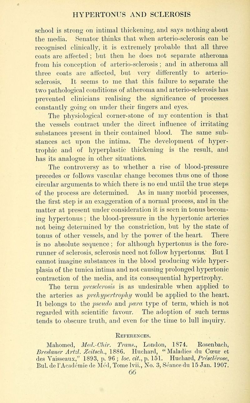 HYPERTONUS AND SCLEROSIS school is strong on intimal thickening, and says nothing about the media. Senator thinks that when arterio-sclerosis can be recognised clinically, it is extremely probable that all three coats are affected ; but then he does not separate atheroma from his conception of arterio-sclerosis; and in atheroma all three coats are affected, but very differently to arterio- sclerosis. It seems to me that this failure to separate the two pathological conditions of atheroma and arterio-sclerosis has prevented clinicians realising the significance of processes constantly going on under their fingers and eyes. The physiological corner-stone of my contention is that the vessels contract under the direct influence of irritating substances present in their contained blood. The same sub- stances act upon the intima. The development of hyper- trophic and of hyperplastic thickening is the result, and has its analogue in other situations. The controversy as to whether a rise of blood-pressure precedes or follows vascular change becomes thus one of those circular arguments to which there is no end until the true steps of the process are determined. As in many morbid processes, the first step is an exaggeration of a normal process, and in the matter at present under consideration it is seen in tonus becom- ing hypertonus; the blood-pressure in the hypertonic arteries not being determined by the constriction, but by the state of tonus of other vessels, and by the power of the heart. There is no absolute sequence; for although hypertonus is the fore- runner of sclerosis, sclerosis need not follow hypertonus. But I cannot imagine substances in the blood producing wide hyper- plasia of the tunica intima and not causing prolonged hypertonic contraction of the media, and its consequential hypertrophy. The term presclerosis is as undesirable when applied to the arteries as preliypertrophy would be applied to the heart. It belongs to the pseudo and para type of term, which is not regarded with scientific favour. The adoption of such terms tends to obscure truth, and even for the time to lull inquiry. References. , Mahomed, Med.-Chir. Trans., London, 1874. Rosenbacli, Breslauer Artzl. Zeitsch., 1886. Huchard, Maladies du Coeur et des Vaisseaux, 1893, p. 96 ; loc. cit., p. 151. Huchard, Presderose, Bui. de I'Academie de Med, Tome Ivii., No. 3, Seance du 15 Jan. 1907.