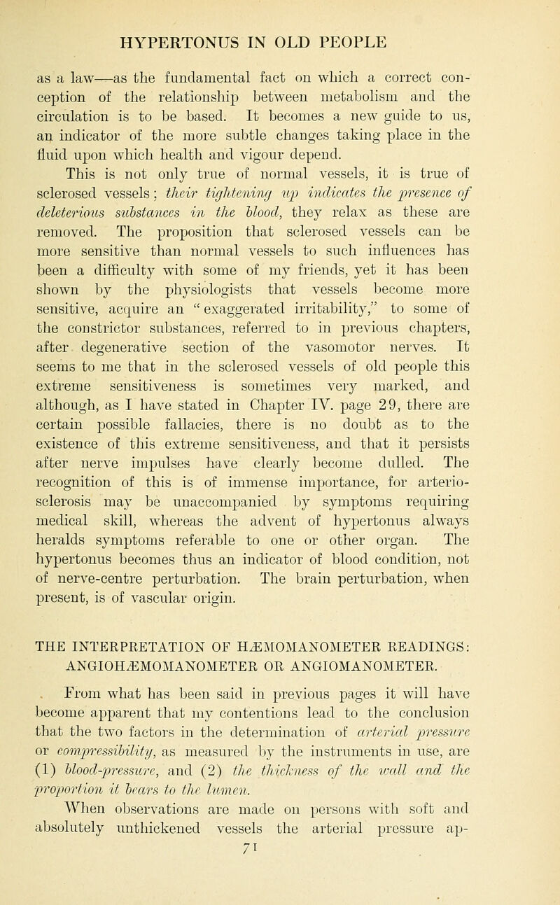 HYPERTONUS IN OLD PEOPLE as a law—as the fundamental fact on which a correct con- ception of the relationship between metabolism and the circulation is to be based. It becomes a new guide to us, an indicator of the more subtle changes taking place in the fluid upon which health and vigour depend. This is not only true of normal vessels, it is true of sclerosed vessels; their tightening up inclieates the presence of deleterious substances in the hlood, they relax as these are removed. The proposition that sclerosed vessels can be more sensitive than normal vessels to such influences has been a difficulty with some of my friends, yet it has been shown by the physiologists that vessels become more sensitive, acquire an  exaggerated irritability, to some of the constrictor substances, referred to in previous chapters, after degenerative section of the vasomotor nerves. It seems to me that in the sclerosed vessels of old people this extreme sensitiveness is sometimes very marked, and although, as I have stated in Chapter IV. page 29, there are certain possible fallacies, there is no doubt as to the existence of this extreme sensitiveness, and that it persists after nerve impulses have clearly become dulled. The recognition of this is of immense importance, for arterio- sclerosis may be unaccompanied by symptoms requiring medical skill, whereas the advent of hypertonus always heralds symptoms referable to one or other organ. The hypertonus becomes thus an indicator of blood condition, not of nerve-centre perturbation. The brain perturbation, when present, is of vascular origin. THE INTERPRETATION OF H^MOMANOMETER READINGS: ANGIOHiEMOMANOMETER OR ANGIOMANOMETER. From what has been said in previous pages it will have become apparent that my contentions lead to the conclusion that the two factors in the determination of arterial pressure or compressibility, as measured by the instruments in use, are (1) hloocl-pressure, and (2) the thickness of the vxdl and the IJTOiJortion it bears to the lumen. When observations are made on persons with soft and absolutely unthickened vessels the arterial pressure ap-