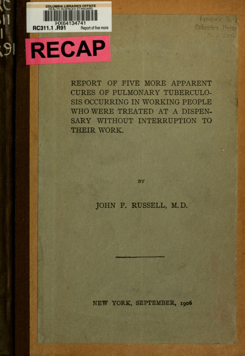 COLUMBIA LIBRARIES OFFSITE HEALTH SCIENCES STANDARD HX64134741 RC311.1 .R91 Report of five more RECAP REPORT OF FIVE MORE APPARENT CURES OF PULMONARY TUBERCULO- SIS OCCURRING IN WORKING PEOPLE WHO WERE TREATED AT A DISPEN- SARY WITHOUT INTERRUPTION TO THEIR WORK. BY JOHN F. RUSSELL, M.D.