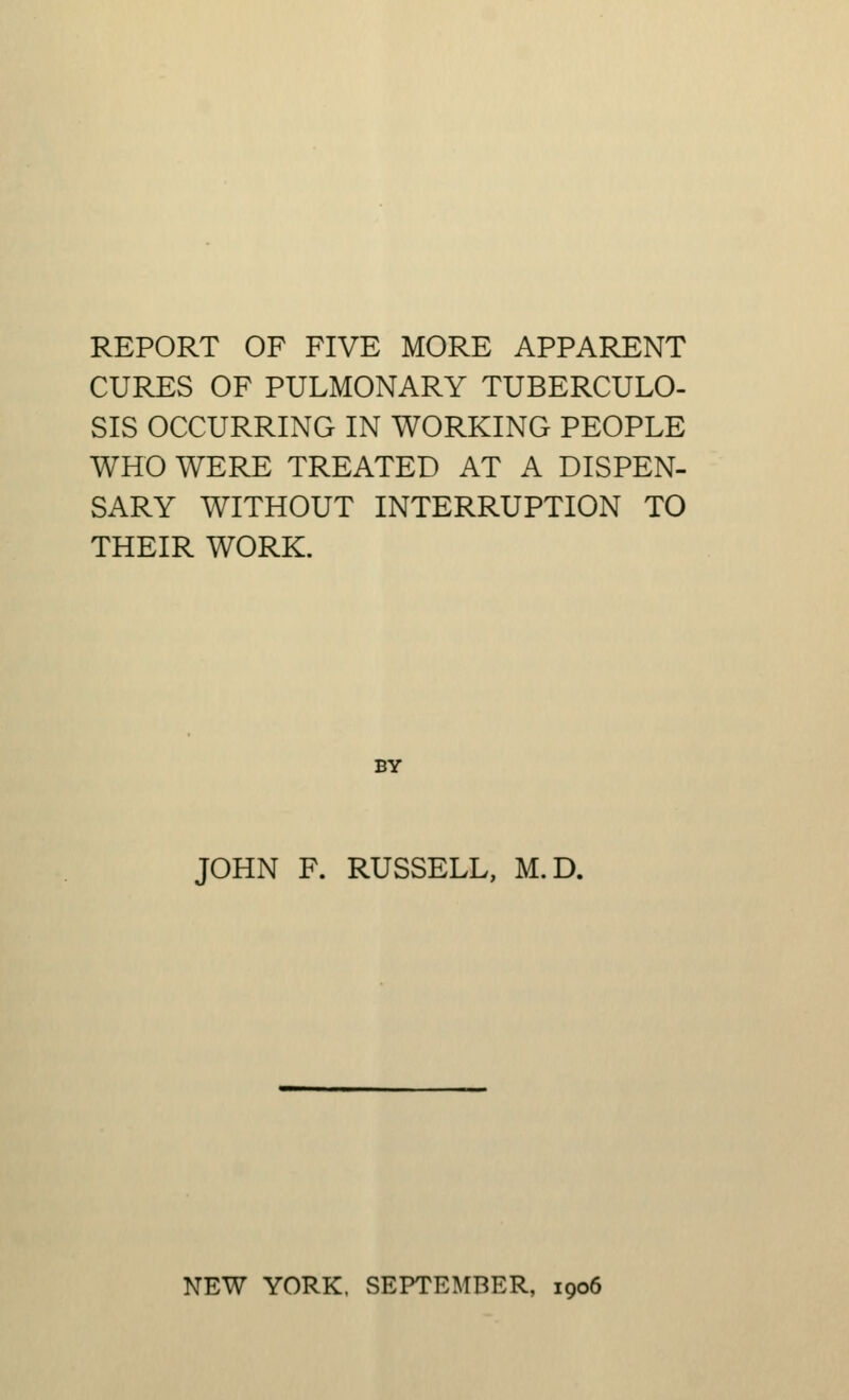 REPORT OF FIVE MORE APPARENT CURES OF PULMONARY TUBERCULO- SIS OCCURRING IN WORKING PEOPLE WHO WERE TREATED AT A DISPEN- SARY WITHOUT INTERRUPTION TO THEIR WORK. BY JOHN F. RUSSELL, M.D.