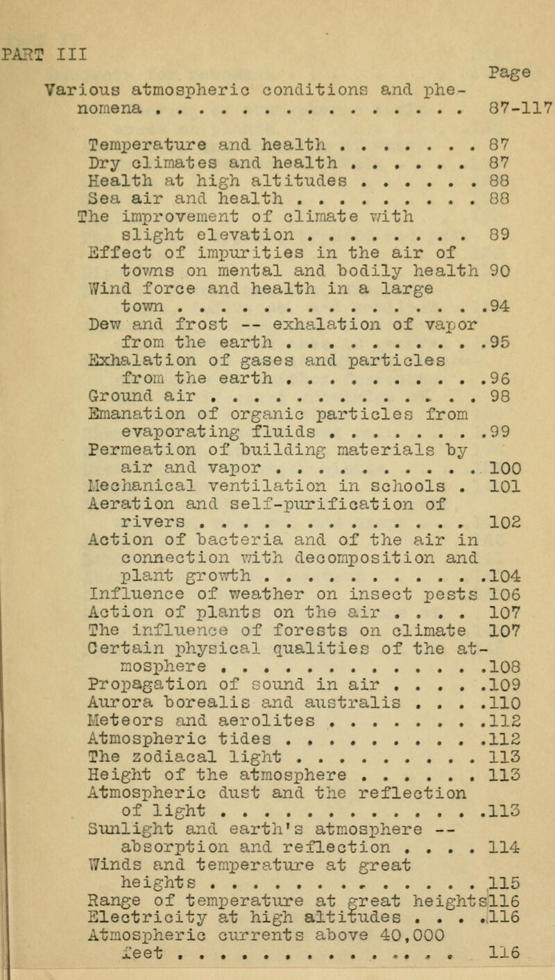 Page Various atmospheric conditions and phe- nomena 87-117 Temperature and health 87 Dry climates and health 87 Health at high altitudes 88 Sea air and health 88 The improvement of climate v/ith slight elevation 89 Effect of impurities in the air of tov/ns on mental and bodily health 90 Wind force and health in a large town 94 Dew and frost — exhalation of vajjor from the earth 95 Exhalation of gases and particles from the earth 96 Ground air ► . . 98 Emanation of organic particles from evaporating fluids 99 Permeation of building materials by air and vapor 100 Mechanical ventilation in schools . 101 Aeration and self-purification of rivers 102 Action of bacteria and of the air in connection with decomposition and plant growth 104 Influence of weather on insect pests 106 Action of plants on the air .... 107 The influence of forests on climate 107 Certain physical qualities of the at- mosphere , 108 Propagation of sound in air 109 Aurora borealis and australis . . . .110 Meteors and aerolites 112 Atmospheric tides 112 The zodiacal light 113 Height of the atmosphere 113 Atmospheric dust and the reflection of light 113 Sunlight and earth's atmosphere -- absorption and reflection .... 114 Winds and temperature at great heights 115 Range of temperature at great heightsll6 Electricity at high altitudes • • . ..116 Atmospheric currents above 40,000 i'eet • 116