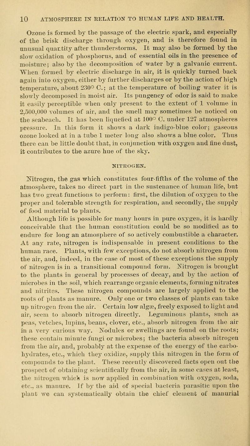 Ozone is formed by the passage of the electric spark, and especially of the brisk discharge through oxygen, and is therefore found in unusual quantity after thunderstorms. It may also be formed by the slow oxidation of phosphorus, and of essential oils in the presence of moisture; also by the decomposition of water by a galvanic current. When formed by electric discharge in air, it is quickly turned back again into oxygen, either by further discharges or by the action of high temperature, about 230° C; at the temperature of boiling water it is slowly decomposed in moist air. Its pungency of odor is said to make it easily perceptible when only present to the extent of 1 volume in 2,500,000 volumes of air, and the smell may sometimes be noticed on the seabeach. It has been liquefied at 100° C. under 127 atmospheres pressure. In this form it shows a dark indigo-blue color; gaseous ozone looked at in a tube 1 meter long also shows a blue color. Thus there can be little doubt that, in conjunction with oxygen and fine dust, it contributes to the azure hue of the sky. NITROGEN. Mtrogen, the gas which constitutes four-fifths of the volume of the atmosphere, takes no direct part in the sustenance of human life, but has two great functions to perform: first, the dilution of oxygen to the proper and tolerable strength for respiration, and secondly, the supply of food material to plants. Although life is possible for many hours in pure oxygen, it is hardly conceivable that the human constitution could be so modified as to endure for long an atmosphere of so actively combustible a character. At any rate, nitrogen is indispensable in present conditions to the human race. Plants, with few exceptions, do not absorb nitrogen from the air, and, indeed, in the case of most of these exceptions the supply of nitrogen is in a transitional compound form. JSTitrogeu is brought to the j)laiits in general by processes of decay, and by the action of microbes in the soil, which rearrange organic elements, forming nitrates and nitrites. These nitrogen compounds are largely api)lied to the roots of plants as inanure. Only one or two classes of plants can take up nitrogen from the air. Certain low algae, freely exposed to light and air, seem to absorb nitrogen directly. Leguminous plants, such as peas, vetches, lupins, beans, clover, etc., absorb nitrogen from the air in a very curious way. Nodules or swellings are found on the roots; these contain minute fungi or microbes; the bacteria absorb nitrogen from the air, and, probably at the expense of the energy of the carbo- hydrates, etc., which they oxidize, supply this nitrogen in the form of comi)ounds to the plant. These recently discovered facts open out the prospect of obtaining scientifically from the air, in some cases at least, the nitrogen whick is now applied in combination with oxygen, soda, etc., as manure. If by the aid of special bacteria parasitic upon the plant we can systematically obtain the chief element of manurial