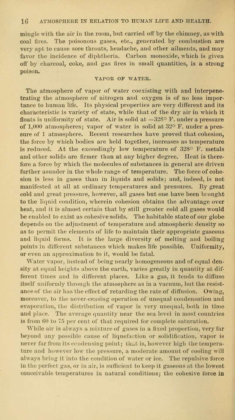 mingle -with tbe air in tbe room, but carried oif by the chimney, as with coal fires. The poisonous gases, etc., generated by combustion are very apt to cause sore throats, headache, and other ailments, and may favor the incidence of diphtheria. Carbon monoxide, which is given off by charcoal, coke, and gas fires in small quantities, is a strong poison. VAPOR OF WATER. The atmosphere of vapor of water coexisting with and interpene- trating the atmosphere of nitrogen and oxygen is of no less im}3or- tance to human life. Its physical properties are very different and its characteristic is variety of state, while that of the dry air in which it floats is uniformity of state. Air is solid at —328° F. under a i)ressure of 1,000 atmospheres; vapor of water is solid at 32° F. under a pres- sure of 1 atmosphere. Eecent researches have proved that cohesion, the force by which bodies are held together, increases as temperature is reduced. At the exceedingly low temperature of 328° F. metals and other solids are firmer than at any higher degree. Heat is there- fore a force by which the molecules of substances in general are driven further asunder in the whole range of temperature. The force of cohe- sion is less in gases than in liquids and solids; and, indeed, is not manifested at all at ordinary temperatures and pressures. By great cold and great pressure, however, all gases but one have been brought to the liquid condition, wherein cohesion obtains the advantage over heat, and it is almost certain that by still greater cold all gases would be enabled to exist as cohesive solids. The habitable state of our globe depends on the adjustment of temjDerature and atmospheric density so as to permit the elements of life to maintain their appropriate gaseous and liquid forms. It is the large diversity of melting and boiling points in different substances which makes life possible. Uniformity, or even an ai)proximation to it, would be fatal. Water vapor, instead of being nearly homogeneous and of equal den- sity at equal heights above the earth, varies greatly in quantity at dif- ferent times and in different places. Like a gas, it tends to diffuse itself uniformly through the atmosphere as in a vacuum, but the resist- ance of the air has the effect of retarding the rate of diffusion. Owing, moreover, to the never-ceasing operation of unequal condensation and evaporation, the distribution of vaj)or is very unequal, both in time and i)Iace. The average quantity near tbe sea level in most countries is from 60 to 75 per cent of that required for complete saturation. While air is always a mixture of gases in a fixed proportion, very far beyond any possible cause of liquefaction or solidification, vapor is never far from its condensing point; thu,t is, however high the tempera- ture and however low the pressure, a moderate amount of cooling will always bring it into the condition of water or ice. The repulsive force in the perfect gas, or in air, is sufficient to keep it gaseous at the lowest conceivable temperatures in natural conditions; the cohesive force in