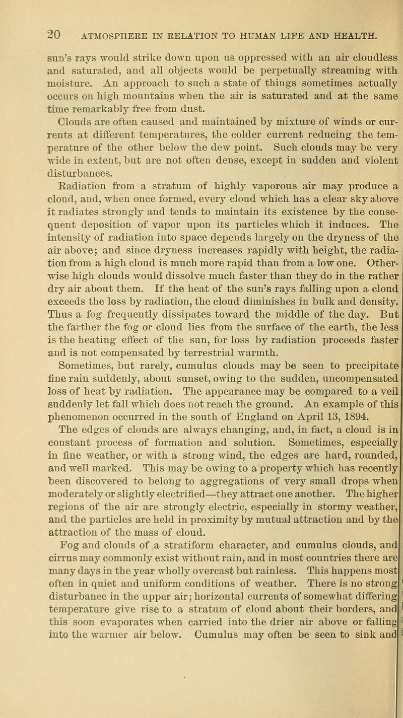 sun's rays would strike down upon us oppressed with an air cloudless and saturated, and all objects would be perpetually streaming with moisture. An approach to such a state of things sometimes actually occurs on high mountains when the air is saturated and at the same time remarkably free from dust. Clouds are often caused and maintained by mixture of winds or cur- rents at different temperatures, the colder current reducing the tem- perature of the other below the dew point. Such clouds may be very wide in extent, but are not often dense, except in sudden and violent disturbances. Eadiation from a stratum of highly vaporous air may produce a cloud, and, when once formed, every cloud which has a clear sky above it radiates strongly and tends to maintain its existence by the conse- quent deposition of vapor uiDon its particles which it induces. The intensity of radiation into space depends largely on the dryness of the air above; and since dryness increases rapidly with height, the radia- tion from a high cloud is much more rapid than from a low one. Other- wise high clouds would dissolve much faster than they do in the rather dry air about them. If the heat of the sun's rays falling upon a cloud exceeds the loss by radiation, the cloud diminishes in bulk and density. Thus a fog frequently dissipates toward the middle of the day. But the farther the fog or cloud lies from the surface of the earth, the less is the heating effect of the sun, for loss by radiation proceeds faster and is not compensated by terrestrial warmth. Sometimes, but rarelj^, cumulus clouds may be seen to precipitate fine rain suddenly, about sunset, owing to the sudden, uncompensated loss of heat by radiation. The appearance may be compared to a veil suddenly let fall which does not reach the ground. An example of this phenomenon occurred in the south of England on April 13, 1894. The edges of clouds are always changing, and, in fact, a cloud is in constant process of formation and solution. Sometimes, especially in fine weather, or with a strong wind, the edges are hard, rounded, and well marked. This may be owing to a property which has recently been discovered to belong to aggregations of very small drops when moderately or slightly electrified—they attract one another. The higher regions of the air are strongly electric, especially in stormy weather, and the particles are held in x^roximity by mutual attraction and by the attraction of the mass of cloud. Fog and clouds of a stratiform character, and cumulus clouds, and cirrus may commonly exist without rain, and in most countries there are many days in the year wholly overcast but rainless. This happens most often in quiet and uniform conditions of weather. There is no strong disturbance in the upper air 5 horizontal currents of somewhat differing temperature give rise to a stratum of cloud about their borders, and this soon evaporates when carried into the drier air above or falling into the warmer air below. Cumulus may often be seen to sink and