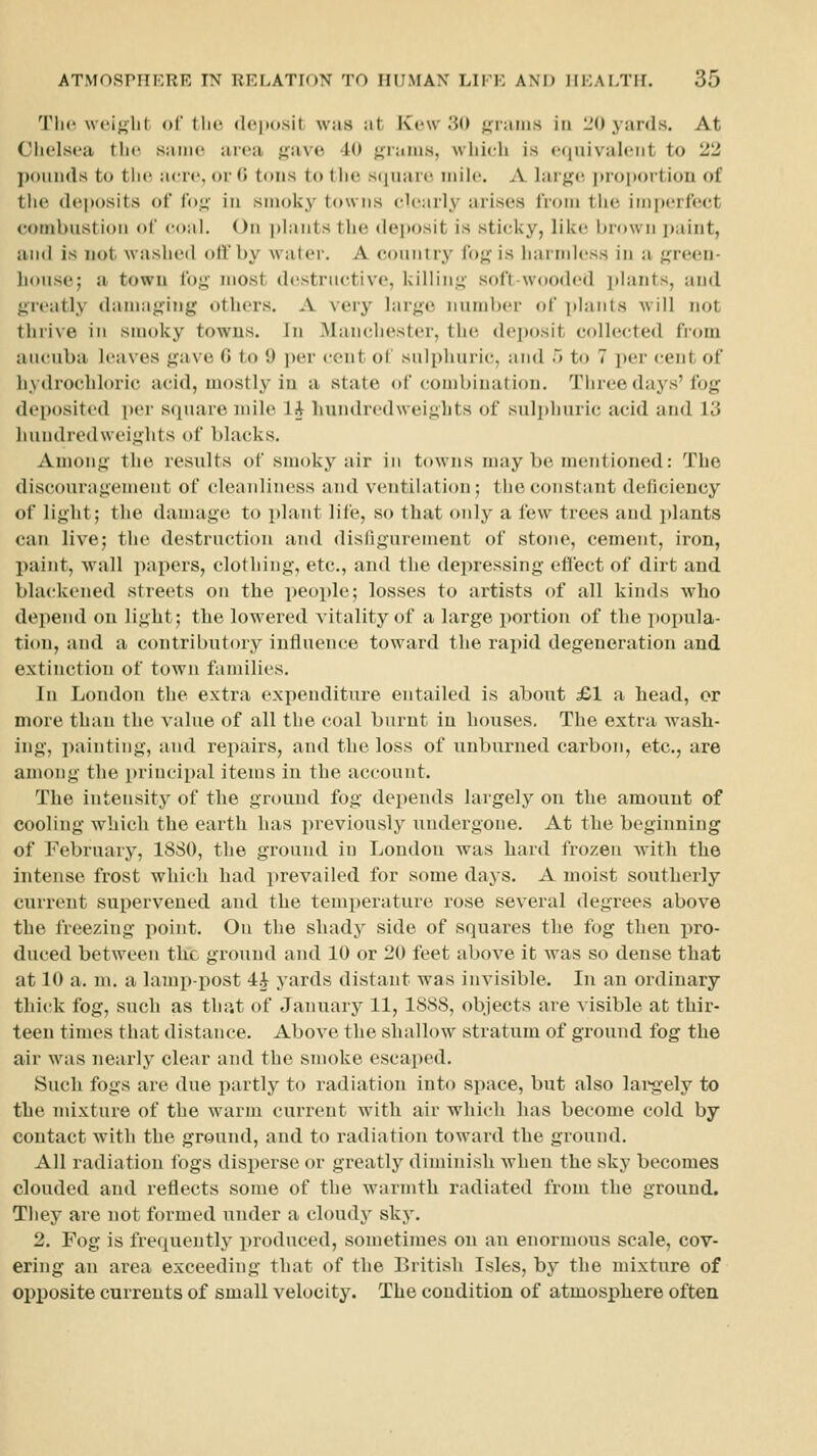 Tli(^ weij^lit of the deposit was at Kew 30 <;ram.s in I'O yards. At Chelsea the same area j^ave 40 j>;rams, which is ecjuivaleiit to 2^5 ])(nmds to the acre, or C tons to tlie scjuare mile. A large ])roi)ortioii of the deposits of fo^' in smoky towns clearly arises from the imperfect combustion of coal. On j)lants the deposit is sticky, like brown ])aint, and is not washed otfby water. A country fog is harndess in a green- house; a town fog most destructive, killing soft-wooded plants, and greatly damaging others. A very large number of plants will not thrive in smoky towns. In Manchester, the deposit colh^^ted from aucubii leaves gave C to 9 per cent of sulphuric, and 5 to 7 per cent of hydrochloric acid, mostly in a state of combination. Tiiree days' fog deposited per square mile li liundredweigLts of sul])huric acid and 13 hundredweights of blacks. Among the results of smoky air in towns may be mentioned: The discouragement of cleanliness and ventilation; the constant deficiency of light; the damage to plant life, so that only a few trees and plants can live; the destruction and disfigurement of stone, cement, iron, paint, wall papers, clothing, etc., and the depressing effect of dirt and bla(;kened streets on the peoi)le; losses to artists of all kinds who depend on light; the lowered vitality of a large portion of the poi)ula- tion, and a contributory influence toward the rapid degeneration and extinction of town families. In London the extra expenditure entailed is about £1 a head, or more than the value of all the coal burnt in houses. The extra wash- ing, painting, aud repairs, and the loss of unburned carbon, etc., are among the principal items in the account. The intensity of the ground fog depends largely on the amount of cooling which the earth has previously undergone. At the beginning of February, 1880, the ground in London was hard frozen with the intense frost which had i)revailed for some days. A moist southerly current supervened and the temperature rose several degrees above the freezing point. On the shady side of squares the fog then pro- duced between the ground and 10 or 20 feet above it was so dense that at 10 a. m. a lamp-post 4J yards distant was invisible. In an ordinary thick fog, such as that of January 11, 1888, objects are visible at thir- teen times that distance. Above the shallow stratum of ground fog the air was nearly clear aud the smoke escaped. Such fogs are due partly to radiation into space, but also lai*gely to the mixture of the warm current with air which has become cold by contact with the ground, and to radiation toward the ground. All radiation fogs disperse or greatly diminish when the sky becomes clouded and reflects some of the warmth radiated from the ground. They are not formed under a cloud}- sky. 2. Fog is frequently produced, sometimes ou an euormous scale, cov- ering an area exceeding that of the British Isles, by the mixture of opposite currents of small velocity. The condition of atmosphere often