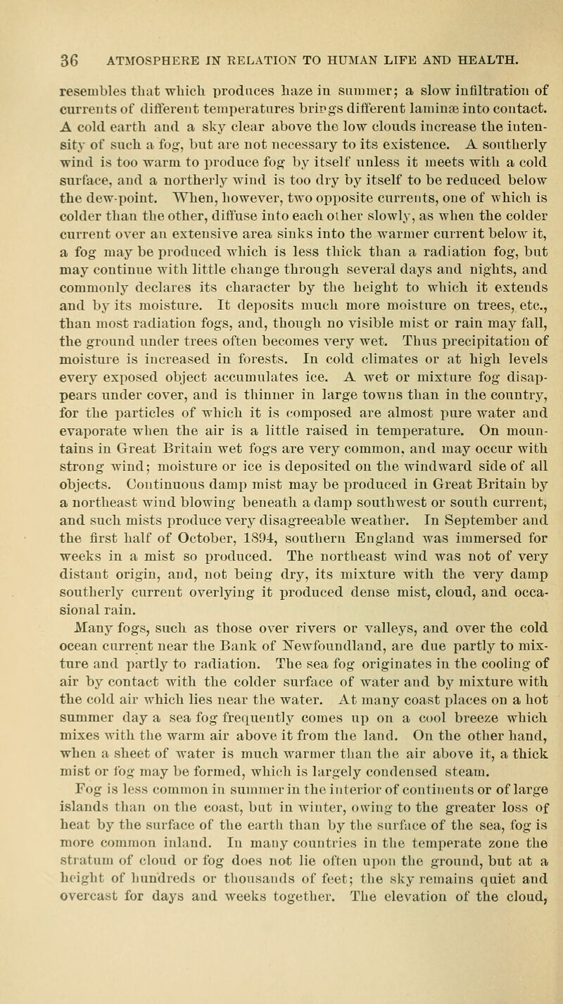 resembles that which produces haze in summer; a slow infiltration of currents of different temperatures brings different laminaB into contact. A cold earth and a sky clear above the low clouds increase the inten- sity of such a fog, but are not necessary to its existence. A southerly wind is too warm to produce fog by itself unless it meets with a cold surface, and a northerly wind is too dry by itself to be reduced below the dew-point. When, however, two opposite currents, one of which is colder than the other, diffuse into each other slowly, as when the colder current over an extensive area sinks into the warmer current below it, a fog may be produced which is less thick than a radiation fog, but may continue with little change through several days and nights, and commonly declares its character by the height to which, it extends and by its moisture. It deposits much more moisture on trees, etc., than most radiation fogs, and, though no visible mist or rain may fall, the ground under trees often becomes very wet. Thus precipitation of moisture is increased in forests. In cold climates or at high levels every exposed object accumulates ice. A wet or mixture fog disap- pears under cover, and is thinner in large towns than in the country, for the particles of which it is composed are almost pure water and evaporate when the air is a little raised in temperature. On moun- tains in Great Britain wet fogs are very common, and may occur with strong wind; moisture or ice is deposited on the windward side of ail objects. Continuous damp mist may be produced in Great Britain by a northeast wind blowing beneath a damp southwest or south current, and such mists produce very disagreeable weather. In September and the first half of October, 1894, southern England was immersed for weeks in a mist so produced. The northeast wind was not of very distant origin, and, not being dry, its mixture with the very damp southerly current overlying it produced dense mist, cloud, and occa- sional rain. Many fogs, such as those over rivers or valleys, and over the cold ocean current near the Bank of ITewfoundland, are due partly to mix- ture and partly to radiation. The sea fog originates in the cooling of air by contact with the colder surface of water and by mixture with the cold air which lies near the water. At many coast places on a hot summer day a sea fog frequently comes up on a cool breeze which mixes with the warm air above it from the land. On the other hand, when a sheet of water is much warmer than the air above it, a thick mist or fog may be formed, which is largely condensed steam. Fog is less common in summer in the interior of continents or of large islands than on the coast, but in winter, owing to the greater loss of heat by the surface of the earth than by the surface of the sea, fog is more common inland. In many countries in the temperate zone the stratum of cloud or fog does not lie often upon the ground, but at a height of hundreds or thousands of feet; the sky remains quiet and overcast for days and weeks together. The elevation of the cloud,