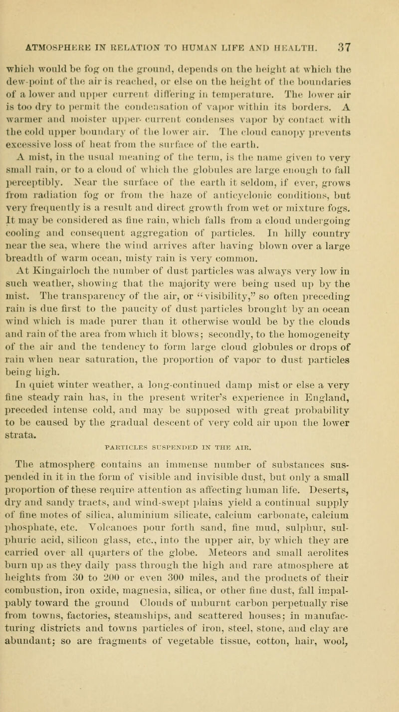 whicli would be fog on the grcmnd, (Icpeiids on the lieight at which the de\v-i)(iint of the air is reached, or else on the hi-i.uht of the boundaries of a lower and upper current dilferiiij^ in temperature. The h)\ver air is too dry to permit the condensation of vapor within its l>orders. A warmer and moister ni)i)er- current con<lenses vapor by contact with the cold upper boundary of the lower air. The cloud canopy i)n'vent8 excessive loss of heat from the suifacc of the earth. A mist, in the usual meaning' of the term, is the name given to very snnill rain, or to a cloud of which the globules are large enough to fall perceptibly. Near the surface of the earth it seldom, if ever, grows from radiation fog or from the haze of anti(;yclonic conditions, but very fre<iuently is a result and direct growth from wet or mixture fogs. It nniy be considered as fine rain, Avhich falls from a cloud undergoing cooling and (•onse(iuent aggregation of i)articles. In hilly country near the sea, where the wind arrives after having blown over a large breadth of warm ocean, misty rain is very common. At Ivingairloch the number of dust particles was always very low in such weather, showing that the majority were being used uj) by the mist. The transparency of the air, or visibility, so often preceding rain is due first to the paucity of dust i)articles brought by an ocean wind which is made purer than it otherwise would be by the clouds and rain of the area from which it blow's; secondly, to the homogeneity of the air and the tendency to form large cloud globules or drops of rain Avhen near saturation, the ])roportion of vai)or to dust particles being high. In quiet winter weather, a long-continued damp mist or else a very fine steady rain has, in the present writer's experience in England, preceded intense cold, and may be supposed with great probability to be caused by the gradual descent of very cold air ujwn the lower strata. PAHTICLES SUSI'KNDKD IX THE AIR. The atmosphere contains an immense number of substances sus- pended in it in the form of visible and invisible dust, but only a small proportion of these require attention as affecting human life. Deserts, dry and sandy tracts, and wind-swept i)laiiis yield a continual supply of fine motes of silica, aluminium silicate, calcium carbonate, calcium ])hosphate, etc. Volcanoes i)our forth sand, fine mud, sulphur, sul- l)luiric acid, silicon glass, etc., into the upper air, by which they are carried over all quarters of the globe. Meteors and small aerolites burn up as they daily pass through the high and rare atmosphere at heights from 30 to 200 or even 300 miles, and the products of their combustion, iron oxide, magnesia, silica, or other fine dust, fall inqial- l)ably toward the ground Clouds of unburnt carbon perpetually rise from towns, factories, steamships, and scattered houses; in manufac- turing districts and towns particles of iron, steel, stone, and clay are abundant; so are fragments of vegetable tissue, cotton, haii-, wool^,