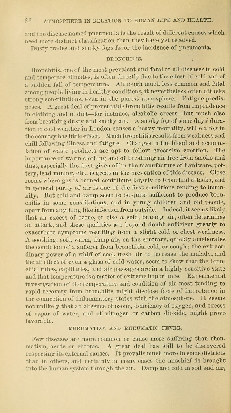 and tlie disease named pneumonia is tlie result of different causes which need more distinct classification than they have yet received. Dusty trades and smoky fogs favor the incidence of pneumonia. BRONCHITIS. Bronchitis, one of the most prevalent and fatal of all diseases in cold and temperate climates, is often directly due to the effect of cold and of a sudden fall of temperature. Altliough much less common and fatal among people living in healthy conditions, it nevertheless often attacks strong constitutions, even in the purest atmosphere. Fatigue predis- poses. A great deal of preventable bronchitis results from imprudence in clothing and in diet—for instance, alcoholic excess—but much also from breathing dusty and smoky air. A smoky fog of some days' dura- tion in cold weather in London causes a heavy mortality, while a fog in the country has little effect. Much bronchitis results from weakness and chill following illness and fatigue. Changes in the blood and accumu- lation of waste products are apt to follow excessive exertion. The importance of warm clothing and of breathing air free from smoke and dust, especially the dust given off in the manufacture of hardware, pot- tery, lead mining, etc., is great in the prevention of this disease. Close rooms where gas is burned contribute largely to bronchial attacks, and in general x)urity of air is one of the first conditions tending to immu- nity. But cold and damp seem to be quite sufficient to produce bron- chitis in some constitutions, and in young children and old people, apart from anything like infection from outside. Indeed, it seems likely that an excess of ozone, or else a cold, bracing air, often determines an attack, and these qualities are beyond doubt sufficient greatly to exacerbate symptoms resulting from a slight cold or chest weakness. A soothing, soft, warm, damp air, on the contrary, quickly ameliorates the condition of a sufferer from bronchitis, cold, or cough; the extraor- dinary power of a whiff of cool, fresh air to increase the malady, and the ill effect of even a glass of cold water, seem to show that the bron- chial tubes, capillaries, and air passages are in a highly sensitive state and that temperature is a matter of extreme importance. Experimental investigation of the tem^Derature and condition of air most tending to rapid recovery from bronchitis might disclose facts of importance in the connection of inflammatory states with the atmosphere. It seems not unlikely that an absence of ozone, deficiency of oxygen, and excess of vapor of water, and of nitrogen or carbon dioxide, might prove favorable. RHEUMATISM AND RHEUMATIC FEVER. Few diseases are more common or cause more suffering than rheu- matism, acute or chronic. A great deal has still to be discovered respecting its external causes. It prevails much more in some districts than in others, and certainly in many cases the mischief is brought into the human system through the air. Damj) and cold in soil and air,