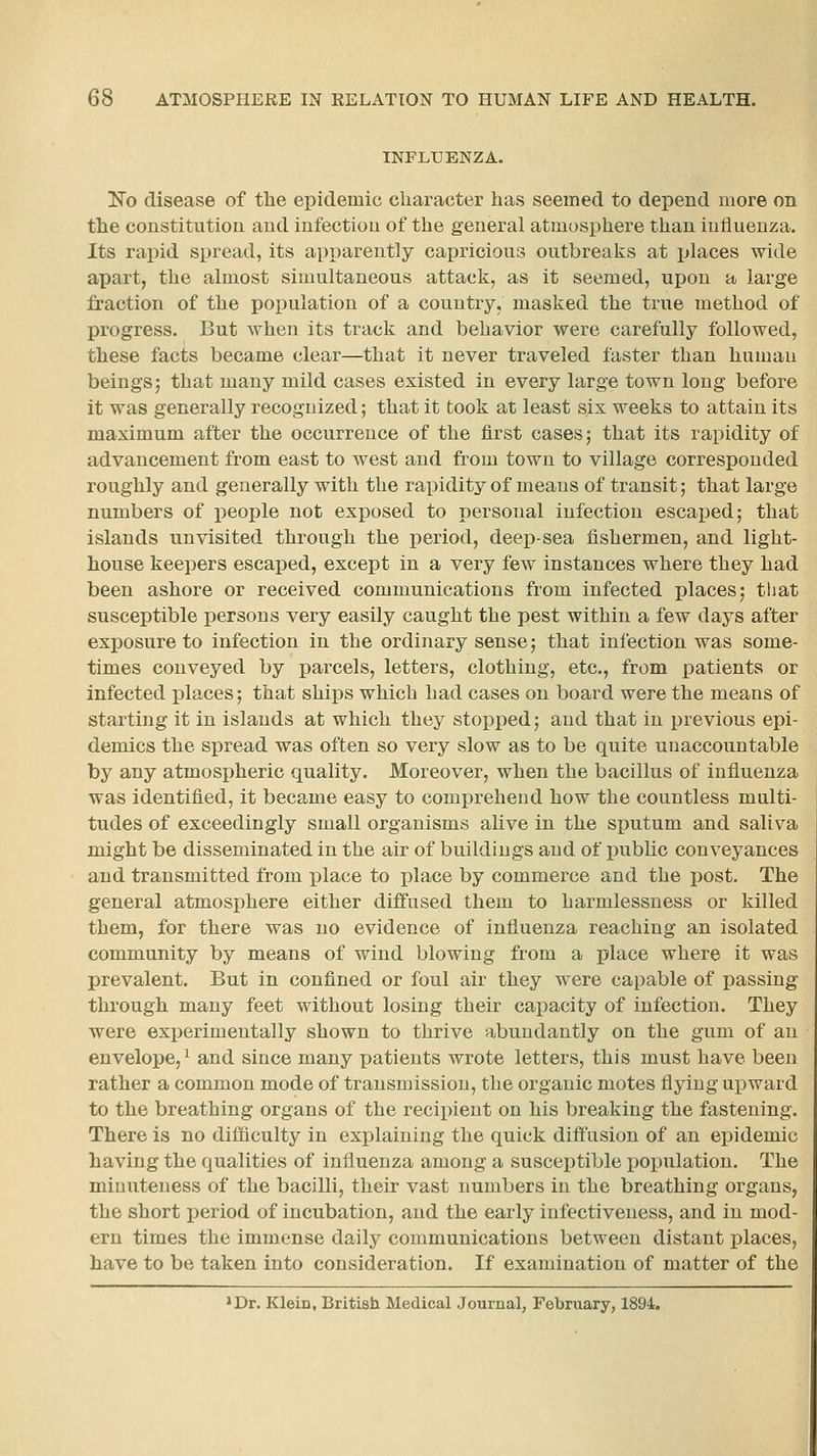 INFLUENZA. No disease of the epidemic character has seemed to depend more on the constitution and infection of the general atmosphere than influenza. Its rapid spread, its apparently capricious outbreaks at places wide apart, the almost simultaneous attack, as it seemed, upon a large fraction of the population of a country, masked the true method of progress. But when its track and behavior were carefully followed, these facts became clear—that it never traveled faster than human beings J that many mild cases existed in every large town long before it was generally recognized; that it took at least six weeks to attain its maximum after the occurrence of the first cases; that its rapidity of advancement from east to west and from town to village corresponded roughly and generally with the rapidity of means of transit; that large numbers of people not exposed to personal infection escaped; that islands unvisited through the period, deep-sea fishermen, and light- house keepers escaped, except in a very few instances where they had been ashore or received communications from infected places; tliat susceptible persons very easily caught the pest within a few days after exposure to infection in the ordinary sense; that inl'ection was some- times conveyed by parcels, letters, clothing, etc., from patients or infected places; that ships which had cases on board were the means of starting it in islands at which they stopped; and that in previous epi- demics the spread was often so very slow as to be quite unaccountable by any atmospheric quality. Moreover, when the bacillus of influenza was identified, it became easy to comprehend how the countless multi- tudes of exceedingly small organisms alive in the sputum and saliva might be disseminated in the air of buildings and of public conveyances and transmitted from place to -place by commerce and the post. The general atmosphere either diffused them to harmlessness or killed them, for there was no evidence of influenza reaching an isolated community by means of wind blowing from a place where it was prevalent. But in confined or foul air they were capable of passing through many feet without losing their capacity of infection. They were experimentally shown to thrive abundantly on the gum of an envelope,^ and since many patients wrote letters, this must have been rather a common mode of transmission, the organic motes flying upward to the breathing organs of the recipient on his breaking the fastening. There is no difficulty in explaining the quick diffusion of an epidemic having the qualities of influenza among a susceptible population. The miuuteness of the bacilli, their vast numbers in the breathing organs, the short period of incubation, and the early infectiveness, and in mod- ern times the immense daily communications between distant i)laces, have to be taken into consideration. If examination of matter of the *Dr. Klein, British Medical Journal, February, 1894.