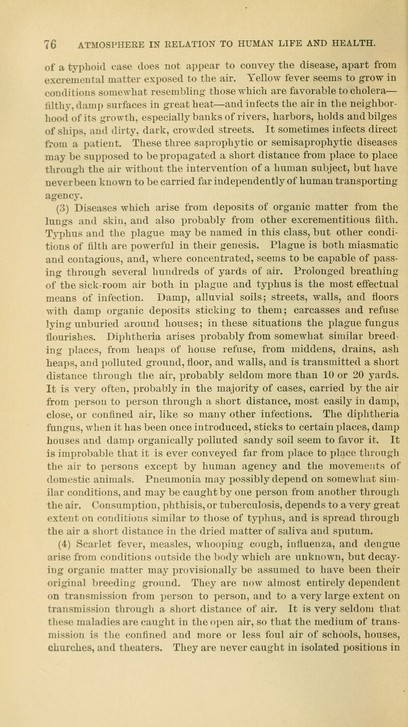 of a typhoid case does not appear to convey the disease, apart from excremental matter exposed to the air. Yellow fever seems to grow in conditions somewhat resembling those which are favorable to cholera— filthy, damp surfaces in great heat—and infects the air in the neighbor- hood of its growth, especially banks of rivers, harbors, holds and bilges of ships, and dirty, dark, crowded streets. It sometimes infects direct from a patient. These three saprophytic or semisaprophytic diseases may be supposed to be propagated a short distance from place to place through the air without the intervention of a human subject, but have neverbeen known to be carried far independently of human transporting agency. (3) Diseases which arise from deposits of organic matter from the lungs and skin, and also probably from other excrementitious filth. Typhus and the plague may be named in this class, but other condi- tions of filth are powerful in their genesis. Plague is both miasmatic and contagious, and, where concentrated, seems to be capable of pass- ing through several hundreds of yards of air. Prolonged breathing of the sick-room air both in plague and typhus is the most effectual means of infection. Damp, alluvial soils; streets, walls, and floors with damp organic deposits sticking to them; carcasses and refuse lying unburied around houses; in these situations the plague fungus flourishes. DiiDhtheria arises probably from somewhat similar breed- ing places, from heaps of house refuse, from middens, drains, ash heaps, and polluted ground, floor, and walls, and is transmitted a short distance through the air, probably seldom more than 10 or 20 yards. It is very often, probably in the majority of cases, carried by the air from person to person through a short distance, most easily in damp, close, or confined air, like so many other infections. The dii)htheria fungus, when it has been once introduced, sticks to certain places, damp houses and damp organically iDolluted sandy soil seem to favor it. It is improbable that it is ever conveyed far from place to place through the air to persons except by human agency and the movements of domestic animals. Pneumonia may possibly depend on somewhat sim- ilar conditions, and may be caught by one person from another through the air. Consumption, phthisis, or tuberculosis, depends to a very great extent on conditions similar to those of typhus, and is spread through the air a short distance in the dried matter of saliva and sputum. (4) Scarlet fever, measles, whooping cough, influenza, and dengue arise from conditions outside the body which are unknown, but decay- ing organic matter may provisionally be assumed to have been their original breeding ground. They are now almost entirely dependent on transmission from person to person, and to a very large extent on transmission through a short distance of air. It is very seldom that these maladies are caught in the open air, so that the medium of trans- mission is the confined and more or less foul air of schools, houses, churches, and theaters. They are never caught in isolated positions in