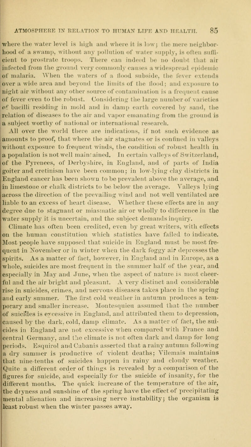 where tlu; water level is lii.i;li uiid where it is l:>w; the mere iiei;,Mibor- hood (>r a Hw:ini|), witliout any pDlliitioii of wal«'r supply, is olteii siifli- cieiit to i)r()str;it(' tr()()|)s. Tiicre can indeed be no doiibf that air infe(!ted IVom the •iroiiiid very coiiiinoiily eauses awidespn-atl epiih-mic of malaria. When the watiirs of a lh)()d subside, tluj lever extends over a wide area anil beyond the limits of tlni Hood; an<l exposnre to iiij;ht air withont any other source of eontandnation is a frecpient cause of fever even to the robust. Considering- tlie larj^e number of vaiieties o+ bacilli residing in nudd and in damp enrth covered by sand, the relation of diseases to the air and vapor enianatin<^ from liie <;ronn<l is a subject worthy of national or international reseandi. All over the world there are indications, if not such evidence as amounts to ])r<)of, that where the air sta.u'iuites or is confined in valleys ■without exposure to fre([uent winds, the condition of robust health iu a population is not well nuiin: ained. In certain valleys of Switzerland, of the Pyrenees, of Derbyshire, in ]jn<;l;ind, niul of paits of India g'oiter and cretinism have been common; in low-lying clay districts iu England cancer lias been showu to be prevalent above the average, and in limestone or chalk districts to be below the nverage. Valleys lying across the direction of the pre\ailing wind and not well ventilated are liable to an excess of heart disease. Whether these effects are in any degree due to stagnant or miasmatic air or wholly to differen(;e in the water supply it is uncertain, and the subject demands incjuiry. Climate Inis often been credited, even by great writers, with effects on the human constitution which statistics have failed to indicate. INIost i)eoi)Ie have supposed that suicide in England must be most fre- quent in November or iu w'inter when the dark foggy aif depresses the spirits. As a matter of fact, however, in England and in Europe, as a whole, suicides are most frequent in the summer half of the year, and especially in IMa}' and June, when the aspect of nature is most cheer- fnl and the air bright and pleasant. A very distinct and considerable rise in suicides, crimes, and nervous diseases takes place in the spring and early summer. The first cold Aveather in autumn produces a tem- porary and smaller increase. Montesquieu assumed that the number of suicicles is excessive in England, and attributed them to depression, caused by the dark, cold, damp climate. As a matter of fact, the sui- cides in England are not excessive when compared with France and central Germany, and the climate is not often dark and damp for long periods. Esquirol and Cabauis asserted that a rainy autumn following a dry summer is productive of violent deaths; Yilemais maintains that nine-tenths of suicides happen in rainy and cloudy weather. Quite a different order of things is revealed by a comparison of the figures for suicide, and especially for the suicide of insanity, for the different months. The quick increase of the temperature of the air, the dryness and sunshine of the spring have the effect of preci])itatiug mental alienation and increasing nerve instability; the organism is least robust when the winter passes away.