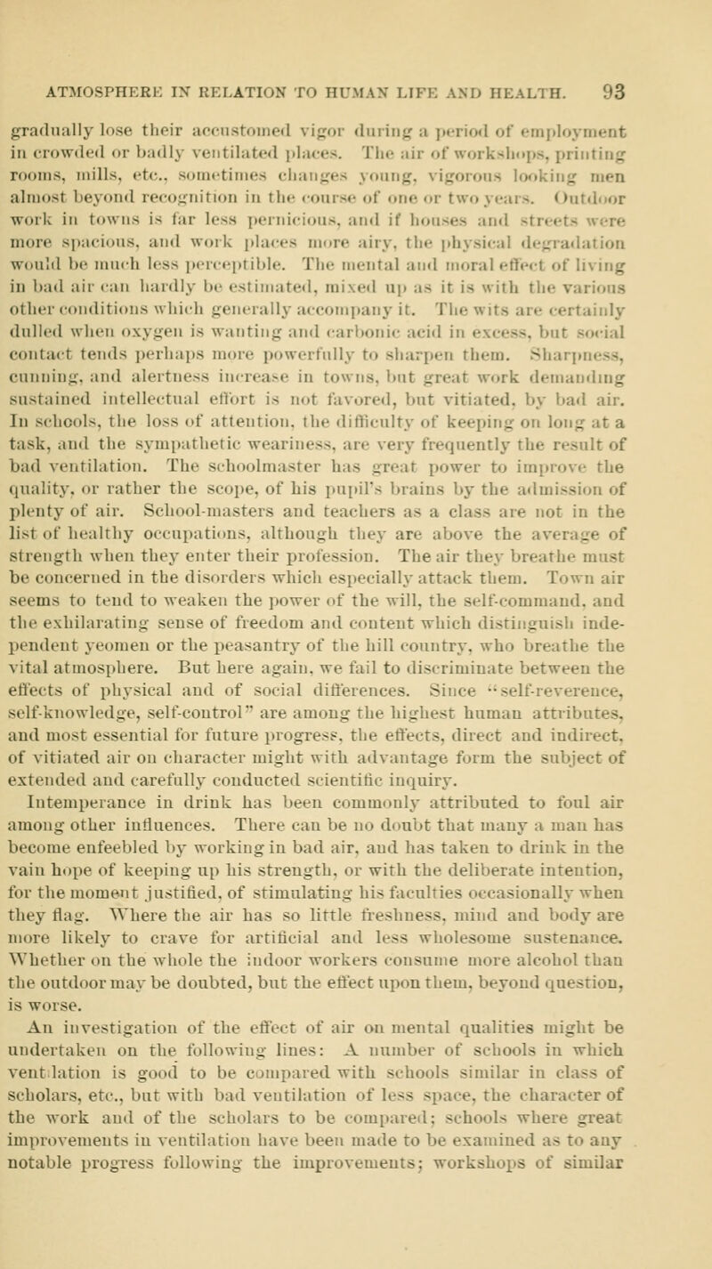 gradually lose their aocustoined vigor dining a i»«riod of employment in crowded or badly ventilated i)lrtces. The air of workshops, printing rooms, mills, etc., sometimes changes young, vigorous lo<^»king men almost beyond recognition in the course of one or two years. Outdoor work in towns is far less pernicious, ;ind if houses and streets were more spacious, and work places m(jre airy, the phy.sical degradation would be much less perceptible. The mental and moral effect of living in l)a(l air can hardly be estimated, mixed up as it is with the various other (•(Miditions which generally accompany it. The wits are certainly dulled when oxygen is wanting and carbonic acid in excess, but social contact tends i)erhaps more powerfully to sharpen them. Sharpness, cunning, and alertness increase in towns, but great work demaixling sustained intellectual effort is not favored, but vitiated, by bad air. In schools, the loss of attention, the difficulty of keeping on long at a task, and the symi)athetic weariness, are very frequently the result of bad ventilation. The schoolmaster has great power to improve the quality, or rather the scope, of his pui)irs brains by the a<lmission of plenty of air. School-masters and teachers as a class are not in the list of healthy occupatinns, although they are above the average of strength when they enter their profession. The air they breathe must be concerned in the disorders which especially attack them. Town air seems to tend to weaken the jwwer of the will, the self-command, and the exhilarating sense of freedom and content which distinguish inde- pendent yeomen or the peasantry of the hill country, who breathe the vital atmosphere. But here again, we fail to discriminate between the efi'ects of physical and of social difterences. Since •• self-reverence, self-knowledge, self-control are among the highest human attributes, and most essential for future progress, the effects, direct and indirect, of vitiated air on character might with advantage form the subject of extended and carefully conducted scientific inquiry. Intemperance in drink has been commonly attributed to foul air among other influences. There can be no doubt that many a man has become enfeebled by working in bad air, and has taken to drink in the vain hope of keeping up his strength, or with the deliberate intention, for the moment justified, of stimulating his faculties occasionally when they flag. Where the air has so little freshness, mind and body are more likely to crave for artificial and less wholesome sustenance. Whether on the whole the indoor workers consume more alcohol than the outdoor may be doubted, but the effect upon them, beyond question, is worse. An investigation of the effect of air on mental qualities might be undertaken on the following lines: A number of schools in which vent lation is good to be compared with schools similar in class of scholars, etc., but with bad ventilation of less space, the character of the work and of the scholars to be compared; schools where great improvements in ventilation have been made to be examined as to any notable progress following the improvements; workshops of similar