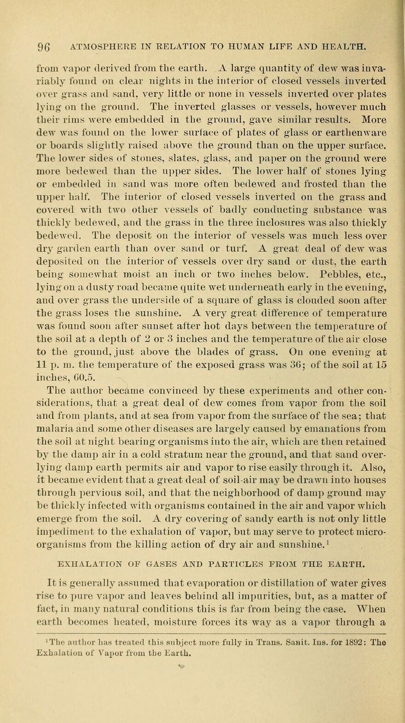 from vapor derived from the earth. A. large quantity of dew was inva- riably found on clear nights in the interior of closed vessels inverted over grass and sand, very little or none in vessels inverted over plates lying on the ground. The inverted glasses or vessels, however much their rims were embedded in the ground, gave similar results. More dew was found on the lower snrlace of plates of glass or earthenware or boards slightly raised above the ground than on the upj)er surface. The lower sides of stones, slates, glass, and paper on the ground were more bedewed than the upi^er sides. The lower half of stones lying or embedded in sand was more often bedewed and frosted than the upper half. The interior of closed vessels inverted on the grass and covered with two other vessels of badly conducting substance was thickly bedewed, and the grass in the three inclosures was also thickly bedewed. The deposit on the interior of vessels was much less over dry garden earth than over sand or turf. A great deal of dew was deposited on the interior of vessels over dry sand or dust, the earth being somewhat moist an inch or two inches below. Pebbles, etc., lying on a dusty road became quite wet underneath early in the evening, and over grass the underside of a square of glass is clouded soon after the grass loses the sunshine. A very great difference of temperature was found soon after sunset after hot days between the temperature of the soil at a depth of 2 or 3 inches and the temperature of the air close to the ground, just above the blades of grass. On one evening at 11 p. m. the temperature of the exposed grass was SGj of the soil at 15 inches, G0.5. The author became convinced by these experiments and other con- siderations, that a great deal of dew comes from vapor from the soil and from plants, and at sea from vapor from the surface of the sea; that malaria and some other diseases are largely caused by emanations from the soil at night bearing organisms into the air, which are then retained by the damp air in a cold stratum near the ground, and that sand over- lying damp earth permits air and vapor to rise easily through it. Also, it became evident that a great deal of soil-air may be drawn into houses throngh iiervious soil, and that the neighborhood of damp ground may be thickly infected with organisms contained in the air and vapor which emerge from the soil. A dry covering of sandy earth is not only little impediment to the exhalation of vapor, but may serve to protect micro- organisms from the killing action of dry air and sunshine.^ EXHALATION OF OASES AND PARTICLES FROM THE EARTH. It is generally assumed that evaporation or distillation of water gives rise to pure vapor and leaves behind all impurities, but, as a matter of fact, in many natural conditions this is far from being the case. When earth becomes heated, moisture forces its way as a vapor through a 'The author lias treaterl this subject more fully ia Trans. Sanit. lus. for 1892: The Exhalatiou of Vax)or from the Earth.