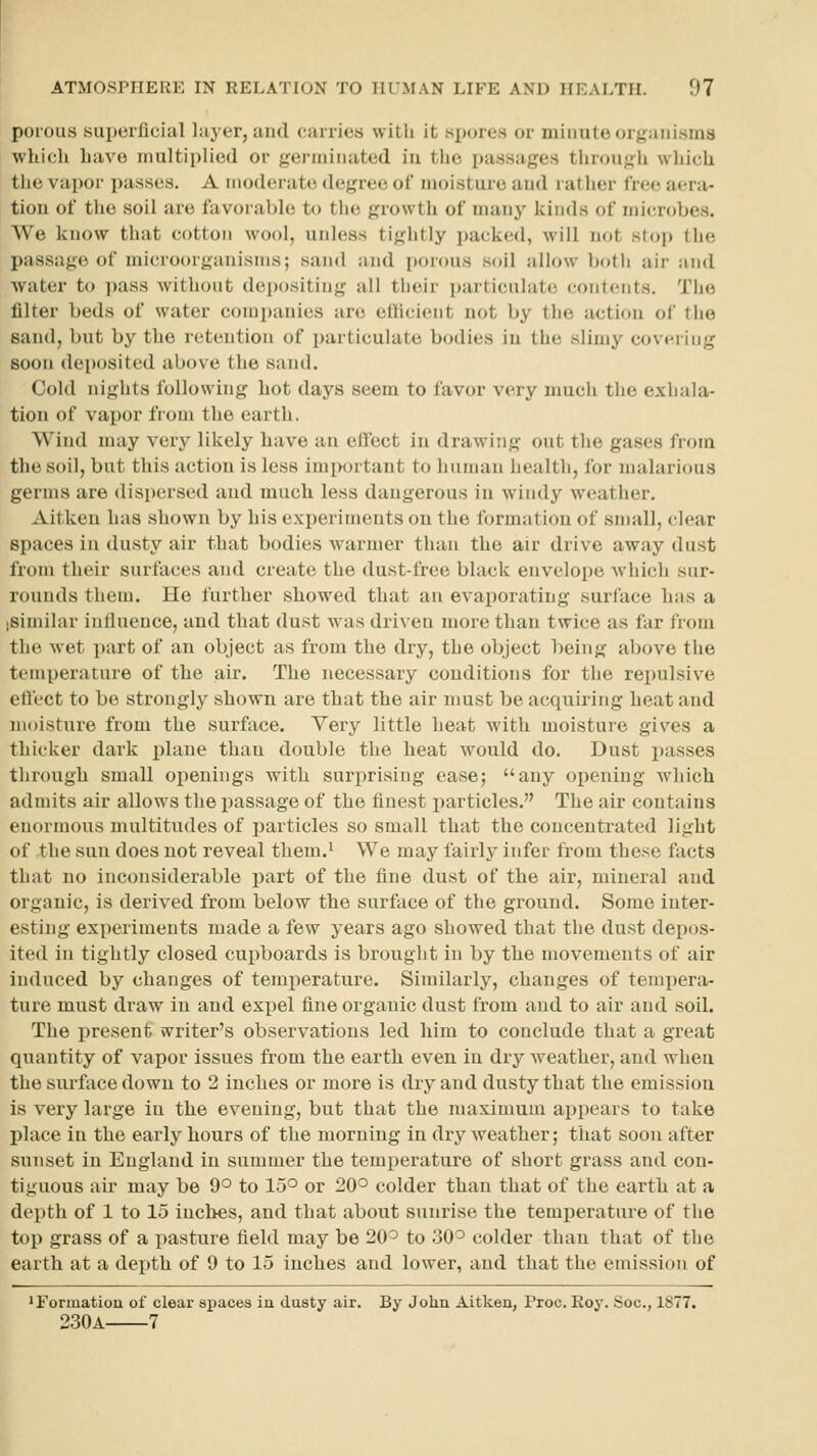 porous superficial l:i3'er, tuid csirries with it spores or minute organisms which have multiplied or germinated in the passages through which the vapor passes. A moderate degree of moisture aud rather free aera- tion of tlie soil are favorable to the growth of many kinds of micnjbes. We know that cotton wool, unless tightly jjackcd, will not stoj) the passage of microorganisms; sand and porous soil allow both air and water to ])ass without depositing all their ])articulat(! conlcnts. The filter beds of water comi)anies are ellicient not by the action of the sand, but by the retention of particulate bodies in the slimy covering Boon deposited above the sand. Cold nights following hot days seem to favor very much the exhala- tion of vapor from the earth. Wind may very likely have an effect in drawing out the gases from the soil, but this action is less imiwrtant to human health, for malarious germs are disi)ersed aud much less dangerous in windy \veather. Aitken has shown by his experiments on the formation of small, clear spaces in dusty air that bodies warmer than the air drive away dust from their surfaces and create the dust-free black envelope which sur- rounds them. He further showed that an evaporating surface has a .similar influence, and that dust was driven more than twice as far from the wet part of an object as from the dry, the object being above the temperature of the air. The necessary conditions for the repulsive eflect to be strongly shown are that the air must be acquiring heat and moisture from the surface. Yery little heat with moisture gives a thicker dark plane than double the heat would do. Dust passes through small openings with surprising ease; any opening which admits air allows the passage of the finest particles. The air contains enormous multitudes of pai'ticles so small that the concentrated light of the sun does not reveal them.^ We may fairly infer from these facts that no inconsiderable j^ait of the fine dust of the air, mineral and organic, is derived from below the surface of the ground. Some inter- esting experiments made a few years ago showed that the dust depos- ited in tightly closed cupboards is brought in by the movements of air induced by changes of temperature. Similarly, changes of tempera- ture must draw in and expel fine organic dust from and to air and soil. The present writer's observations led him to conclude that a great quantity of vapor issues from the earth even in dry weather, aud when the surface down to 2 inches or more is dry and dusty that the emission is very large in the evening, but that the maximum appears to take place in the early hours of the morning in dry weather; that soon after sunset in England in summer the temperature of short grass and con- tiguous air may be 9'^ to 15° or 20'=' colder than that of the earth at a depth of 1 to 15 inches, and that about sunrise the temperature of the top grass of a pasture field may be 20^ to 30^ colder than that of the earth at a depth of 9 to 15 inches and lower, and that the emission of 'Formatiou of clear spaces iu dusty air. By John Aitken, Proc. Roy. Soc, 1877. 230a 7