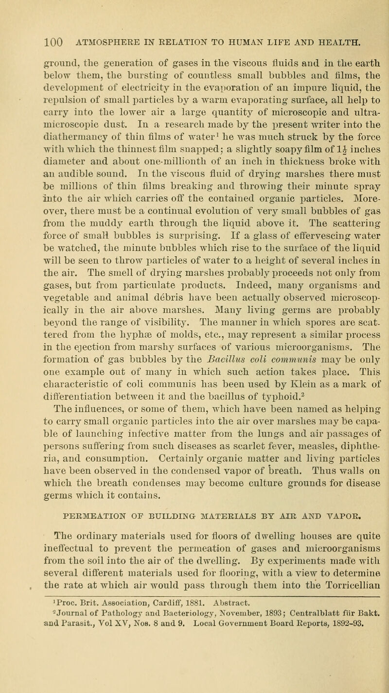 ground, the geueratiou of gases in tlie viscous fluids and in tlie earth below tliem, the bursting of countless small bubbles and films, tlie development of electricity in the evaporation of an impure liquid, the repulsion of small i^articles by a warm evaporating surface, all help to carry into the lower air a large quantity of microscopic and ultra- inicroscopic dust. In a research made by the present writer into the diathermancy of thin films of water' he was much struck by the force with which the thinnest film snapped; a slightly soapy film of 1^ inches diameter and about one-millionth of an inch in thickness broke with an audible sound. In the viscous fluid of drying marshes there must be millions of thin films breaking and throwing their minute spray into the air which carries off the contained organic particles. More- over, there must be a continual evolution of very small bubbles of gas from the muddy earth through the liquid above it. The scattering force of small bubbles is surprising. If a glass of effervescing water be watched, the minute bubbles which rise to the surface of the liquid will be seen to throw i^articles of water to a height of several inches in the air. The smell of drying marshes probably proceeds not only from gases, but from particulate products. Indeed, many organisms and vegetable and animal debris have been actually observed microscop- ically in the air above marshes. Many living germs are probably beyond the range of visibility. The manner in which spores are scat- tered from the hyphae of molds, etc., may represent a similar process in the ejection from marshy surfaces of various microorganisms. The formation of gas bubbles by the Bacillus coli communis may be only one example out of many in which such action takes place. This characteristic of coli communis has been used by Klein as a mark of difierentiation between it and the bacillus of typhoid.^ The influences, or some of them, which have been named as helping to carry small organic particles into the air over marshes may be capa- ble of launching infective matter from the lungs and air passages of persons suffering from such diseases as scarlet fever, measles, diphthe- ria, and consumption. Certainly organic matter and living particles have been observed in the condensed vapor of breath. Thus walls on which the breath condenses may become culture grounds for disease germs which it contains. PERMEATION OF BUILDING MATERIALS BY AIR AND VAPOR. The ordinary materials used for floors of dwelling houses are quite ineffectual to prevent the permeation of gases and microorganisms from the soil into the air of the dwelling. By experiments made with several different materials used for flooring, with a view to determine the rate at which air would pass through them into the Torricellian 'Proc. Brit. Association, Cardiff, 1881. Abstract. ^Journal of Pathology and Bacteriology, November, 1893; Centralblatfc fiir Bakt. and Parasit., Vol XV, Nos. 8 and 9. Local Government Board Reports, 1892-93.