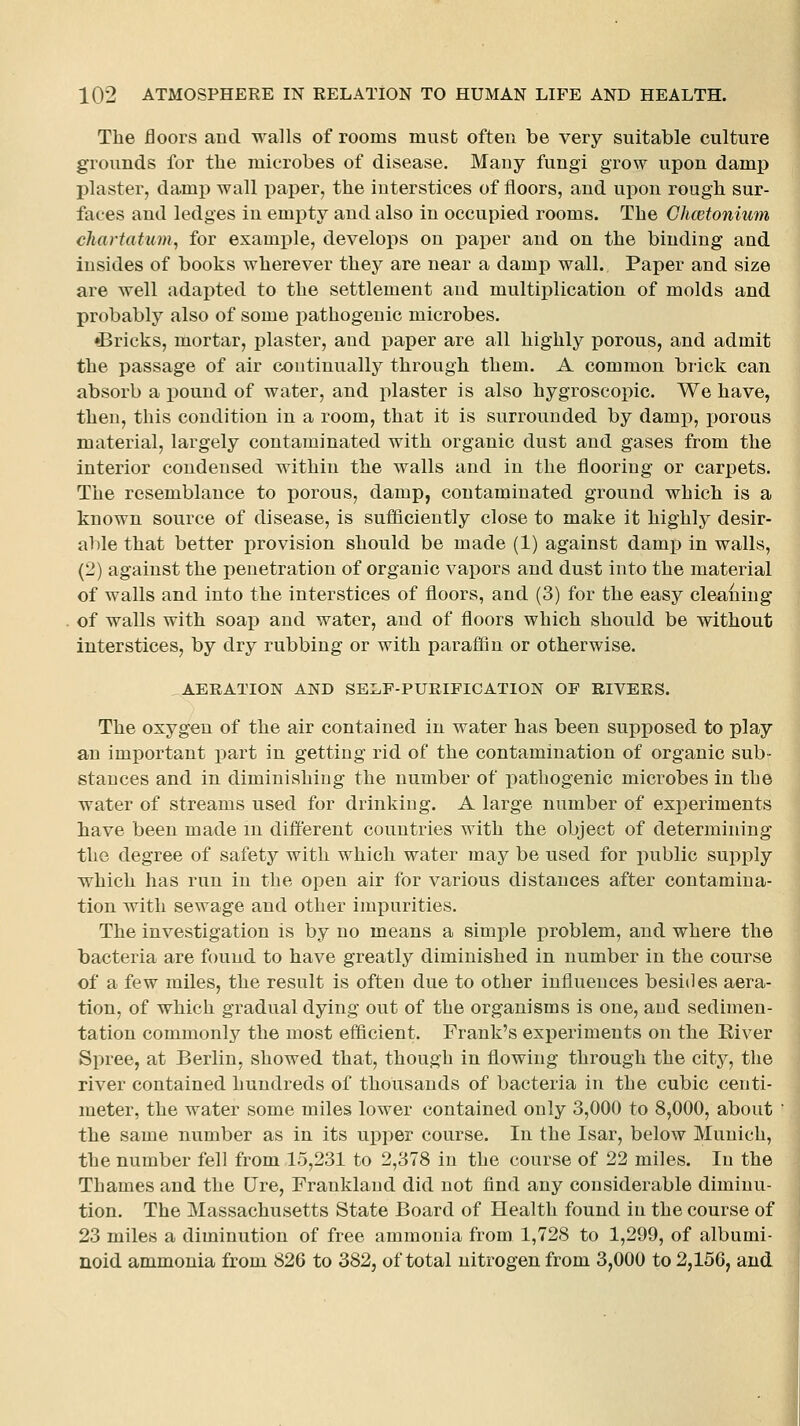 The floors and walls of rooms must often be very suitable culture grounds for the microbes of disease. Many fungi grow upon damp plaster, damp wall paper, the interstices of floors, and upon rough sur- faces and ledges in empty and also in occupied rooms. The Ghcetonium cliartatum^ for example, develops on paper and on the binding and insides of books wherever they are near a damj) wall. Paper and size are well adapted to the settlement and multiplication of molds and probably also of some pathogenic microbes. •Bricks, mortar, i^laster, and paper are all highly porous, and admit the passage of air continually through them. A common brick can absorb a pound of water, and plaster is also hygroscopic. We have, then, this condition in a room, that it is surrounded by damp, jjorous material, largely contaminated with organic dust and gases from the interior condensed within the walls and in the flooring or carpets. The resemblance to porous, damp, contaminated ground which is a known source of disease, is sufficiently close to make it highly desir- able that better provision should be made (1) against damp in walls, (2) against the penetration of organic vapors and dust into the material of walls and into the interstices of floors, and (3) for the easy cleaning of walls with soap and water, and of floors which should be without interstices, by dry rubbing or with paraffin or otherwise, , AERATION AND SEI.F-PURIFICATION OF RIVERS. The oxygen of the air contained in water has been supposed to play an important part in getting rid of the contamination of organic sub- stances and in diminishing the number of pathogenic microbes in the water of streams used for drinking. A large number of experiments have been made m different countries with the object of determining the degree of safety with which water may be used for x>ublic supi)ly which has run in the open air for various distances after contamina- tion with sewage and other impurities. The investigation is by no means a simple problem, and where the bacteria are found to have greatly diminished in number in the course of a few miles, the result is often due to other influences besides aera- tion, of which gradual dying out of the organisms is one, and sedimen- tation commonly the most eflicient. Frank's experiments on the River Spree, at Berlin, showed that, though in flowing through the city, the river contained hundreds of thousands of bacteria in the cubic centi- meter, the water some miles lower contained only 3,000 to 8,000, about the same number as in its upper course. In the Isar, below Munich, the number fell from 15,231 to 2,378 in the course of 22 miles. In the Thames and the [Ire, Franklaud did not find any considerable diminu- tion. The Massachusetts State Board of Health found in the course of 23 miles a diminution of free ammonia from 1,728 to 1,299, of albumi- noid ammonia from 826 to 382, of total nitrogen from 3,000 to 2,156, and