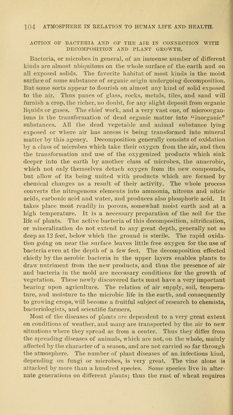 ACTION OF BACTERIA AND OF THE AIR IN CONNECTION WITH DECOMPOSITION AND PLANT GROWTH. Bacteria, or rDicrobes in general, of an immense nnniber of diiferent kinds are almost nbiquitous on the wliole surface of the earth and on all exposed solids. The favorite habitat of most kinds is the moist surface of some substance of organic origin undergoing decomposition. But some sorts appear to flourish on almost any kind of solid exposed to the air. Thus panes of glass, rocks, metals, tiles, and sand will furnish a crop, the richer, no doubt, for any slight deposit from organic liquids or gases. The chief work, and a very vast one, of microorgan- isms is the transformation of dead organic matter into inorganic substances. All the dead vegetable and animal substance lying exposed or where air has access is being transformed into mineral matter by this agency. Decomposition generally consists of oxidation by a class of microbes which take their oxygen from the air, and then the transformation and use of the oxygenized products which sink deeper into the earth by another class of microbes, the anaerobic, which not only themselves detach oxygen from its new compounds, but allow of its being united with jDroducts which are formed by chemical changes as a result of their activity. The whole process converts the nitrogenous elements into ammonia, nitrous and nitric acids, carbonic acid and water, and produces also phosphoric acid. It takes place most readily in porous, somewhat moist earth and at a high temperature. It is a necessary preparation of the soil for the life of plants. The active bacteria of this decomposition, nitrification, or mineralization do not extend to any great depth, generally not so deep as 12 feet, below which the ground is sterile. The rapid oxida- tion going on near the surface leaves little free oxygen for the use of bacteria even at the depth of a few feet. The decomposition effected chiefly by the aerobic bacteria in the upper layers enables plants to draw nutriment from the new products, and thus the presence of air and bacteria in the mold are necessary conditions for the growth of vegetation. These newly discovered facts must have a very important bearing upon agriculture. The relation of air supply, soil, tempera- ture, and moisture to the microbic life in the earth, and consequently to growing crops, will become a fruitful subject of research to chemists, bacteriologists, and scientific farmers. Most of the diseases of plants are dependent to a very great extent on conditions of weather, and many are transported by the air to new situations where they spread as from a center. Thus they differ from the spreading diseases of animals, which are not, on the whole, mainly affected by the character of a season, and are not cariied so far through the atmosphere. The number of plant diseases of an. infectious kind, depending on fungi or microbes, is very great. The vine alone is attacked by more than a hundred species. Some species live in alter- nate generations on different plantsj thus the rust of wheat requires