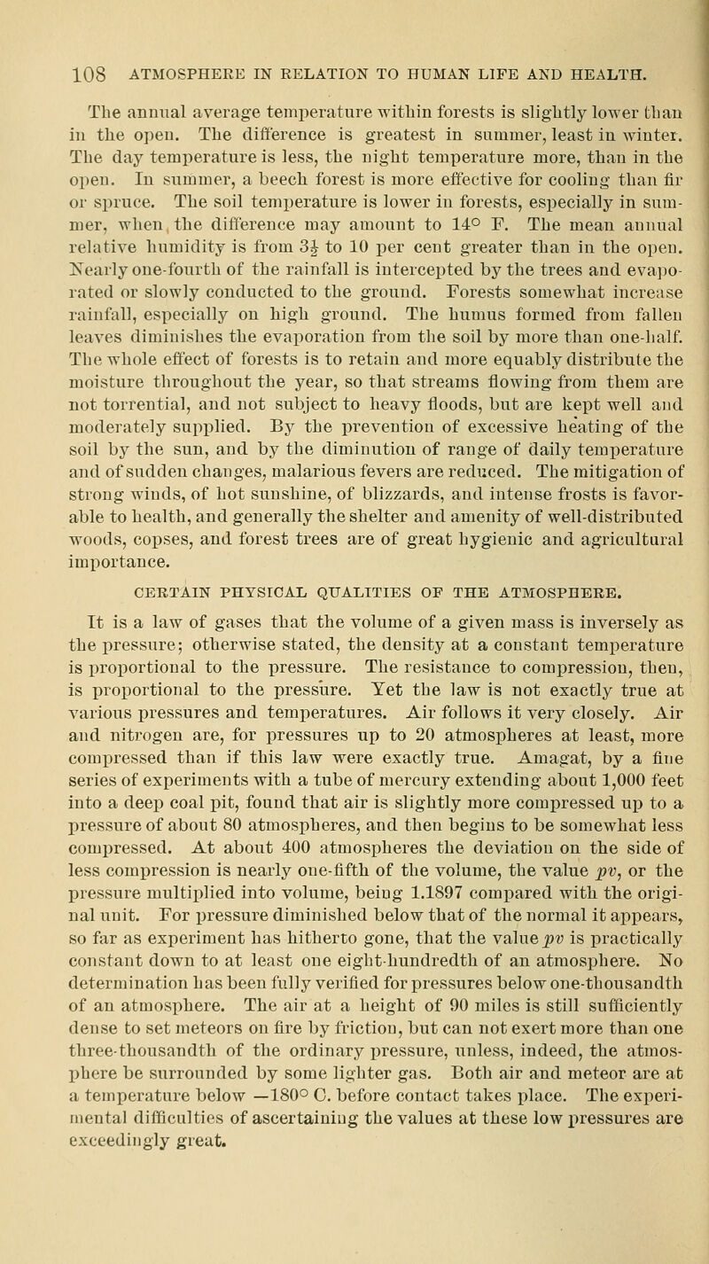 The annual average temi^erature within forests is slightly lower than in the open. The difference is greatest in summer, least in winter. The day temperature is less, the night temperature more, than in the open. In summer, a beech forest is more effective for cooling than fir or spruce. The soil tenijierature is lower in forests, especially in sum- mer, when, the difference may amount to 14° F. The mean annual relative humidity is from 3^ to 10 per cent greater than in the open. ISTearly one-fourth of the rainfall is intercepted by the trees and eva])o- rated or slowly conducted to the ground. Forests somewhat increase rainfall, especially on high ground. The humus formed from fallen leaves diminishes the evaporation from the soil by more than one-half. The whole effect of forests is to retain and more equably distribute the moisture throughout the year, so that streams flowing from them are not torrential, and not subject to heavy floods, bnt are kept well and moderately supplied. By the prevention of excessive heating of the soil by the sun, and by the diminution of range of daily temperature and of sudden changes, malarious fevers are reduced. The mitigation of strong winds, of hot sunshine, of blizzards, and intense frosts is favor- able to health, and generally the shelter and amenity of well-distributed woods, copses, and forest trees are of great hygienic and agricultural importance. CERTAIN PHYSICAL QUALITIES OF THE ATMOSPHERE. It is a law of gases that the volume of a given mass is inversely as the pressure; otherwise stated, the density at a constant temperature is proportional to the pressure. The resistance to compression, then, is proportional to the pressure. Yet the law is not exactly true at various pressures and temperatures. Air follows it very closely. Air and nitrogen are, for pressures up to 20 atmospheres at least, more compressed than if this law were exactly true. Amagat, by a fine series of experiments with a tube of mercury extending about 1,000 feet into a deep coal pit, found that air is slightly more compressed up to a I)ressure of about 80 atmospheres, and then begins to be somewhat less compressed. At about 400 atmospheres the deviation on the side of less compression is nearly one-fifth of the volume, the value pv, or the pressure multiplied into volume, being 1.1897 compared with the origi- nal unit. For pressure diminished below that of the normal it ai^pears, so far as experiment has hitherto gone, that the value pv is practically constant down to at least one eight-hundredth of an atmosphere. No determination has been fully verified for pressures below one-thousandth of an atmosphere. The air at a height of 90 miles is still sufficiently dense to set meteors on fire by friction, but can not exert more than one three-thousandth of the ordinary i)ressure, unless, indeed, the atmos- phere be surrounded by some lighter gas. Both air and meteor are at a temperature below —180° 0. before contact takes place. The experi- mental difficulties of ascertaining the values at these low pressures are exceedingly great.