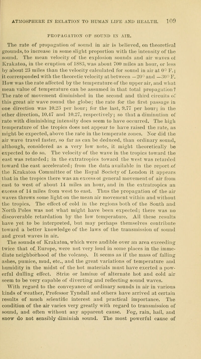 PROPAGATION OF SOUND IN AIR. The rate of propagation of sound in air is believed, on theoretical grounds, to increase in some slight proportion with tlio intensity of tlic sound. The mean velocity of the explosion sounds and air waves ot Krakatoa, in the eruption of 1883, was about 700 miles an hour, or less by about 23 miles than the veh)city calculated for sound in air at 0'^ F.; it corresponded with the theoretic velocity at between —20^ and —.'JO'^ F. How was the rate affected by the temperature of the upper air, and what mean value of temperature can be assumed in that total proi)agation? The rate of movement diminished in the second and third circuits of this great air wave round the globe; the rate for the first passage in one direction was 10.23 per hour; for the last, 9.77 per hour; in the other direction, 10.47 and 10.27, respectively; so that a diminution of rate with diminishing intensity does seem to have occairred. The high temperature of the tropics does not appear to have raised the rate, as might be expected, above the rate in the temperate zones. Nor did the air wave travel faster, so far as can be deduced, than ordinary sound, althougii, considered as a very low note, it might theoretically be expected to do so. The velocity of the wave in the tropics toward the east was retarded; in the extratropics toward the west was retarded toward the east accelerated; from the data available in the report of the Krakatoa Committee of the Eoyal Society of London it appears that in the tropics there was an excess ot general movement of air from east to west of about 14 miles an hour, and in the extratropics an excess of 14 miles from west to east. Thus the propagation of the air waves throws some light on the mean air movement within and without the tropics. The effect of cold in the regions both of the South and North Poles was not what might have been expected; there was no discoverable retardation by the low temperature. All these results have yet to be interpreted, but may perhaps themselves contribute toward a better knowledge of the laws of the transmission of sound and great waves in air. The sounds of Krakatoa, which were audible over an area exceeding twice that of Europe, were not very loud in some places in the imme- diate neighborhood of the volcano. It seems as if the mass of falling- ashes, pumice, mud, etc., and the great variations of temperature and humidity in the midst of the hot materials must have exerted a pow- erful dulling effect. Striae or laminse of alternate hot and cold air seem to be very callable of diverting and reflecting sound waves. With regard to the conveyance of ordinary sounds in air in various kinds of weather, Professor Tyndall and others have arrived at certain results of much scientific interest and practical importance. The condition of the air varies very greatly with regard to transmission of sound, and often without any apparent cause. Fog, rain, hail, and snow do not sensibly diminish sound. The most x>owerful cause of