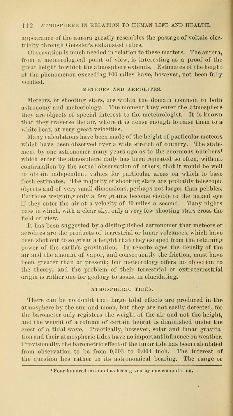 appearance of the aurora greatly resembles tlie passage of voltaic elec- tricity tUrougli Geissler's exhausted tubes. Observation is much needed in relation to these matters. The aurora, from a meteorological point of view, is interesting as a proof of the great height to which the atmosphere extends. Estimates of the height of the phenomenon exceeding 100 miles have, however, not been fully vcritied. METEOES AND AEROLITES. Meteors, or shooting stars, are within the domain common to both astronomy and meteorology. The moment they enter the atmosj)here they are objects of special interest to the meteorologist. It is known that they traverse the air, where it is dense enough to raise them to a white heat, at very great velocities. Many calculations have been made of the height of particular meteors •which have been observed over a wide stretch of country. The state- ment by one astronomer many years ago as to the enormous numbers^ wiiich enter the atmosphere daily has been repeated so often, without confirmation by the actual observation of others, that it would be well to obtain independent values for particular areas on which to base fresh estimates. The majority of shooting stars are probably telescopic objects and of very small dimensions, perhaps not larger than pebbles. Particles weighing only a few grains become visible to the naked eye if they enter the air at a velocity of 40 miles a second. Many nights pass in which, with a clear sky, only a very few shooting stars cross the field of view. It has been suggested by a distinguished astronomer that meteors or aerolites are the products of terrestrial or lunar volcanoes, which have been shot out to so great a height that they escaped from the retaining power of the earth's gravitation. In remote ages the density of the air and the amount of vapor, and consequently the friction, must have been greater than at present j but meteorology offers no objection to the theory, and the problem of their terrestrial or extraterrestrial origin is rather one for geology to assist in elucidating. ATMOSPHERIC TIDES. There can be no doubt that large tidal effects are produced in the atmosphere by the sun and moon, but they are not easily detected, for the barometer only registers the weight of the air and not the height, and the weight of a column of certain height is diminished under the crest of a tidal wave. Practically, however, solar and lunar gravita- tion and their atmospheric tides have no important influence on weather. Provisionally, the barometric effect of the lunar tide has been calculated from observation to be from 0.003 to 0.004 inch. The interest of the question lies rather in its astronomical bearing. The range or 'Four hundred inilliun has been giveu by oue computatiou.
