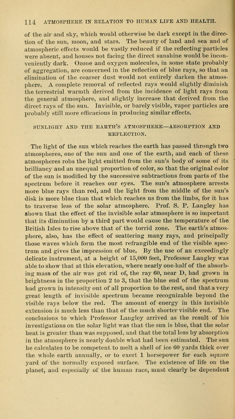 of the air and sky, wliicli would otherwise be dark except in the direc- tion of the sun, moon, and stars. The beauty of land and sea and of atmospheric effects would be vastly reduced if the reflecting particles were absent, and houses not facing the direct sunshine would be incon- veniently dark. Ozone and oxygen molecules, in some state probably of aggregation, are concerned in the reflection of blue rays, so that an elimination of the coarser dust would not entirely darken the atmos- phere. A complete removal of reflected rays would slightly diminish the terrestrial warmth derived from the incidence of light rays from the general atmosphere, and slightly increase that derived from the direct rays of the sun. Invisible, or barely visible, vapor particles are probably still more efficacious in producing similar effects. SUNLIGHT AND THE EARTH'S ATMOSPHERE—ABSORPTION AND REFLECTION. The light of the sun which reaches the earth has passed through two atmospheres, one of the sun and one of the earth, and each of these atmospheres robs the light emitted from the sun's body of some of its brilliancy and an unequal proportion of color, so that the original color of the sun is modified by the successive subtractions from parts of the spectrum before it reaches our eyes. The sun's atmosphere arrests more blue rays than red, and the light from the middle of the sun's disk is more blue than that which reaches us from the limbs, for it has to traverse less of the solar atmosphere. Prof. S. P. Langley has shown that the effect of the invisible solar atmosphere is so important that its diminution by a third part would cause the temperature of the British Isles to rise above that of the torrid zone. The earth's atmos- phere, also, has the effect of scattering many rays, and principally those waves which form the most refrangible end of the visible spec- trum and gives the impression of blue. By the use of an exceedingly delicate instrument, at a height of 15,000 feet. Professor Langley was able to show that at this elevation, where nearly one-half of the absorb- ing mass of the air was got rid of, the ray 60, near D, had grown in brightness in the x)roportion 2 to 3, that the blue end of the spectrum had grown in intensity out of all proportion to the rest, and that a very great length of invisible spectrum became recognizable beyond the visible rays below the red. The amount of energy in this invisible extension is much less than that of the much shorter visible end. The conclusions to which Professor Langley arrived as the result of his investigations on the solar light was that the sun is blue, that the solar heat is greater than was supjiosed, and that the total loss by absorption in the atmosphere is nearly double what had been estimated. The sun he calculates to be competent to melt a shell of ice 60 yards thick over the whole earth annually, or to exert 1 horsepower for each square yard of the normally exposed surface. Tlie existence of life on the planet, and especially of the human race, must clearly be dependent