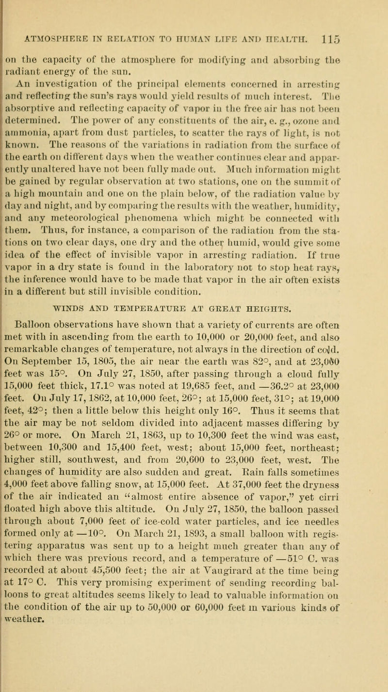 on the capacity of tlie atmosphere for modifying and absorbing the radiant energy of the sun. An investigation of the principal elements concerned in arresting and reflecting the sun's rays would yield results of much interest. Tlio iil»sor])tive and reflecting capacity of vapor in the free air has not been il( termined. The power of any constituents of the air, e. g., ozone and ammonia, apart from dust particles, to scatter the rays of light, is not known. The reasons of the variations in radiation from the surface of t lie earth on different days when the weatlier continues clear and appar- <iitly unaltered have not been fully made out. Much information might 1m' gained by regular observation at two stations, one on the summit of a liigli mountain and one on the plain below, of the radiation value by (lay and night, and by comparing the results with the weather, humidity, and any meteorological phenomena which might be connected with Miern. Thus, for instance, a comparison of the radiation from the sta- tinns on two clear days, one dry and the other iuimid, would give some idea of the effect of invisible vapor in arresting radiation. If true \ apor in a dry state is found in the laboratory not to stop heat rays, the inference would have to be made that vapor in the air often exists in a different but still invisible condition. WINDS AND TEMPERATURE AT GREAT HEIGHTS. Balloon observations have shown that a variety of currents are often met with in ascending from the earth to 10,000 or 20,000 feet, and also remarkable changes of temperature, not always in the direction of ccAJd. On September 15, 1805, the air near the earth was 82°, and at 23,0Cl0 feet was 15°. On July 27, 1850, after passing through a cloud fully 15,000 feet thick, 17.1° was noted at 19,685 feet, and —36.2^ at 23,000 feet. On July 17,1862, at 10,000 feet, 26°; at 15,000 feet, 31° j at 19,000 !( et, 42°; then a little below this beiglit only 16°. Thus it seems that tlie air maybe not seldom divided into adjacent masses differing by L'tr^ or more. On March 21, 1803, up to 10,300 feet the wind was east, 1»( tween 10,300 and 15,400 feet, west; about 15,000 feet, northeast; higher still, southwest, and from 20,600 to 23,000 feet, west. The changes of humidity are also sudden and great. Eain falls sometimes 4.000 feet above falling snow, at 15,000 feet. At 37,000 feet the dryness of the air indicated an almost entire absence of vapor, yet cirri lloated high above this altitude. On July 27, 1850, the balloon passed through about 7,000 feet of ice-cold water particles, and ice needles formed only at —10°. On March 21, 1893, a small balloon with regis- tering apparatus was sent up to a height much greater than any of which there was previous record, and a temperature of—51° C. was recorded at about 45,500 feet; the air at Vaugirard at the time being at 17° C. This very promising experiment of sending recording bal- loons to great altitudes seems likely to lead to valuable information on the condition of the air up to 50,000 or 60,000 feet m various kinds of weather.