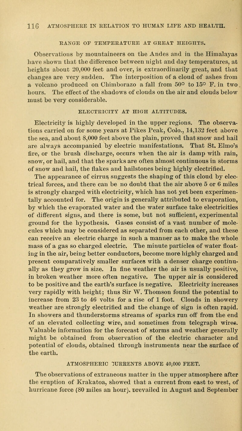 RANGE OE TEMPERATURE AT GREAT HEIGHTS. Observatious by mountaineers on tlie Andes and in the Himalayas have shown that the difference between night and day temperatures, at heights about 20,000 feet and over, is extraordinarily great, and that changes are very sudden. The interposition of a cloud of ashes from a volcano produced on Chimborazo a fall from 50° to 15° F. in two. hours. The effect of the shadows of clouds on the air and clouds below must be very considerable. ELECTRICITY AT HIGH ALTITUDES. Electricity is highly developed in the upper regions. The observa- tions carried on for some years at Pikes Peak, Oolo., 14,132 feet above the sea, and about 8,000 feet above the plain, proved that snow and hail are always accompanied by electric manifestations. That St. Elmo's fire, or the brush discharge, occurs when the air is damp with rain, snow, or hail, and that the sparks are often almost continuous in storms of snow and hail, the flakes and hailstones being highly electrified. The appearance of cirrus suggests the shaping of this cloud by elec- trical forces, and there can be no doubt that the air above 5 or 6 miles is strongly charged with electricity, which has not yet been experimen- tally accounted for. The origin is generally attributed to evaporation, by which the evaporated water and the water surface take electricities of different signs, and there is some, but not sufficient, experimental ground for the hypothesis. Gases consist of a vast number of mole- cules which may be considered as separated from each other, and these can receive an electric charge in such a manner as to make the whole mass of a gas so charged electric. The minute particles of water float- ing in the air, being better conductors, become more highly charged and present comparatively smaller surfaces with a denser charge continu- ally as they grow in size. In fine weather the air is usually positive, in broken weather more often negative. The upper air is considered to be positive and the earth's surface is negative. Electricity increases very rapidly with height; thus Sir W. Thomson found the potential to increase from 23 to 46 volts for a rise of 1 foot. Clouds in showery weather are strongly electrified and the change of sign is often rapid. In showers and thunderstorms streams of sparks run off from the end of an elevated collecting wire, and sometimes from telegraph wires. Valuable information for the forecast of storms and weather generally might be obtained from observation of the electric character and potential of clouds, obtained through instruments near the surface of the earth. ATMOSPHERIC CURRENTS ABOVE 40,000 FEET. The observations of extraneous matter in the upper atmosphere after the eruption of Krakatoa, showed that a current from east to west, of hurricane force (80 miles an hour), Drevailed in August and September