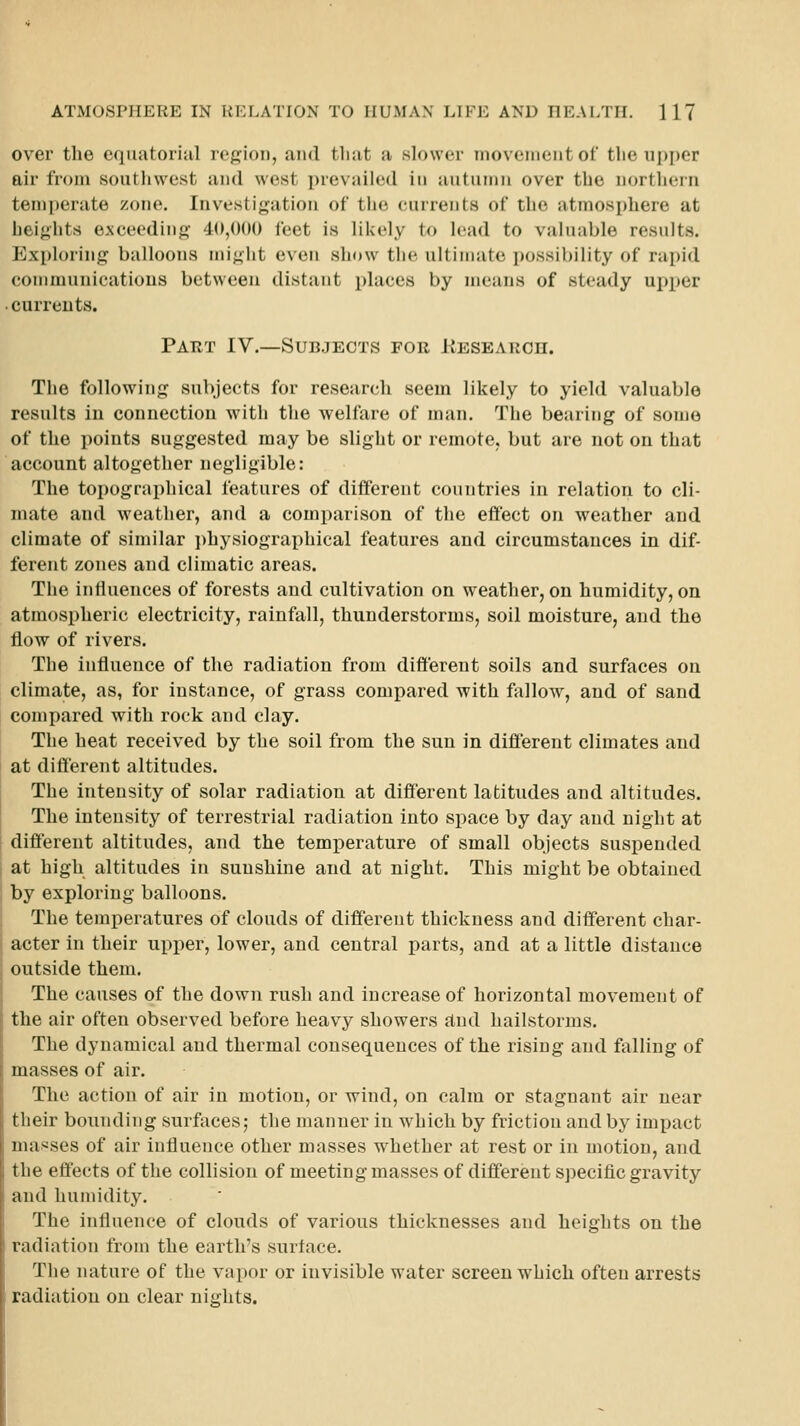 over the equatoriiil region, and that a skjwcr movement of the upper air from soutliwest and west prevailed in autumn over the nortliern temperate zone. Investigation of tlie eurrents of the atmosphere at heights exceeding 40,000 feet is likely to lead to valuable results. Exploring balloons might even show the ultimate possibility of rapid communications between distant places by means of steady upper • currents. Part IV.—Subjects for liESEARcn. The following subjects for research seem likely to yield valuable results in connection with the welfare of man. The bearing of some of the points suggested may be slight or remote, but are not on that account altogether negligible: The topographical features of different countries in relation to cli- mate and weather, and a comparison of the effect on weather and climate of similar ])hysiographieal features and circumstances in dif- ferent zones and climatic areas. The intiuences of forests and cultivation on weather, on humidity, on atmospheric electricity, rainfall, thunderstorms, soil moisture, and the flow of rivers. The influence of the radiation from different soils and surfaces on climate, as, for instance, of grass compared with fallow, and of sand compared with rock and clay. The heat received by the soil from the sun in different climates and at different altitudes. The intensity of solar radiation at different latitudes and altitudes. The intensity of terrestrial radiation into space by day and night at different altitudes, and the temperature of small objects suspended at high altitudes in sunshine and at night. This might be obtained by exploring balloons. The temperatures of clouds of different thickness and different char- acter in their upper, lower, and central parts, and at a little distance outside them. The causes of the down rush and increase of horizontal movement of the air often observed before heavy showers find hailstorms. The dynamical and thermal consequences of the rising and falling of masses of air. The action of air in motion, or wind, on calm or stagnant air near tlieir bounding surfaces; the manner in which by friction and by impact inas^ses of air influence other masses whether at rest or in motion, and the effects of the collision of meeting masses of differeut specific gravity and humidity. The influence of clouds of various thicknesses and heights on the radiation from the earth's surface. The nature of the vapor or invisible water screen which often arrests radiation on clear nights.