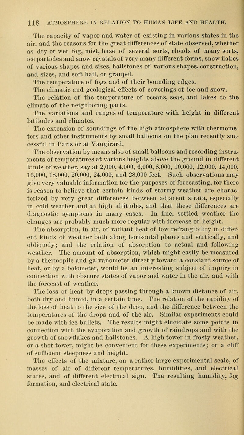 The capacity of vapor and water of existing in various states in the air, and the reasons for the great difl'erences of state observed, whether as dry or wet fog, mist, haze of several sorts, clouds of many sorts, ice particles and snow crystals of very many different forms, snow flakes of various shapes and sizes, hailstones of various shapes, construction, and sizes, and soft hail, or graupel. The temperature of fogs and of their bounding edges. The climatic and geological effects of coverings of ice and snow. The relation of the temperature of oceans, seaSj and lakes to the climate of the neighboring parts. The variations and ranges of temperature with heiglit in different latitudes and climates. The extension of soundings of the high atmosphere with thermome- ters and other instruments by small balloons on the plan recently suc- cessful in Paris or at Yaugirard. The observation by means also of small balloons and recording instru- ments of temT)erature8 at various heights above the ground in different kinds of weather, say at 2,000, 4,000, 6,000, 8,000, 10,000, 12,000, 14,000, 16,000, 18,000, 20,000, 24,000, and 28,000 feet. Such observations may give very valuable information for the purposes of forecasting, for there is reason to believe that certain kinds of stormy weather are charac- terized by very great differences between adjacent strata, especially in cold weather and at high altitudes, and that these differences are diagnostic symptoms in many cases. In fine, settled weather the changes are x^robably much more regular with increase of height. The absorption, in air, of radiant h€at of low refrangibility in differ- ent kinds of weather both along horizontal planes and vertically, and obliquely; and the relation of absorption to actual and following weather. The amount of absorption, which might easily be measured by a thermopile and galvanometer directly toward a constant source of heat, or by a bolometer, would be an interesting subject of inquiry in connection with obscure states of vapor and water in the air, and with the forecast of weather. The loss of heat by drops passing through a known distance of air, both dry and humid, in a certain time. The relation of the rapidity of the loss of heat to the size of the drop, and the difference between the temperatures of the drops and of the air. Similar experiments could be made with ice bullets. The results might elucidate some points in connection with the evaporation and growth of raindrops and with the growth of snowflakes and hailstones. A high tower in frosty weather, or a shot tower, might be convenient for these exj)eriments; or a cliff of sufficient steepness and height. The effects of the mixture, on a rather large experimental scale, of masses of air of different temperatures, humidities, and electrical states, and of different electrical sign. The resulting humidity, fog formation, and electrical state.