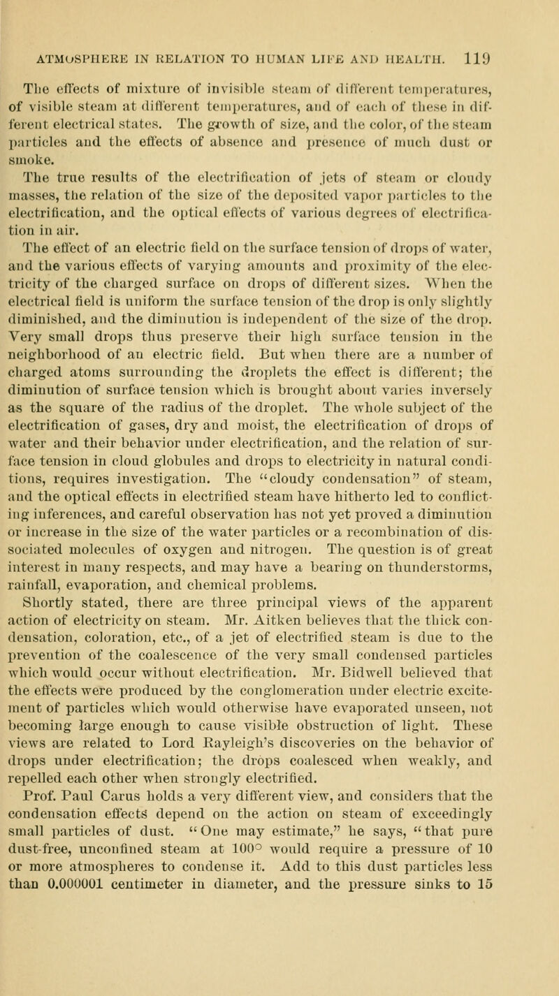 Tlic effects of mixture of invisible steam of differeiit 1eiii])eratures, of visible steam at dittereiit temperatures, and of each of these in dif- ferent electrical states. The growth of size, and the color, of the steam particles and the effects of absence and presence of much dust or smoke. The true results of the electrification of jets of steam or cloudy masses, the relation of the size of the deposited vapor particles to the electrification, and the optical effects of various degrees of electrifica- tion in air. The efiect of an electric field on the surface tension of drops of water, and the various eflects of varying amounts and proximity of the elec- tricity of the charged surface on drops of different sizes. When the electrical field is uniform tlie surface tension of the drop is only slightly diminished, and the diminution is independent of the size of the drop. Very small drops thus preserve their high surface tension in the neighborhood of an electric field. But when there are a number of charged atoms surrounding the droplets the effect is different; the diminution of surface tension which is brought about varies inversely as the square of the radius of the droplet. The whole subject of the electrification of gases, dry and moist, the electrification of drops of water and their behavior under electrification, and the relation of sur- face tension in cloud globules and drops to electricity in natural condi- tions, requires investigation. The cloudy condensation of steam, and the optical effects in electrified steam have hitherto led to conflict- ing inferences, and careful observation has not yet proved a diminution or increase in the size of the water particles or a recombination of dis- sociated molecules of oxygen and nitrogen. The question is of great interest in many respects, and may have a bearing on thunderstorms, rainfall, evaporation, and chemical problems. Shortly stated, there are three principal views of the apparent action of electricity on steam. Mr. Aitken believes that the thick con- densation, coloration, etc., of a jet of electrified steam is due to the prevention of the coalescence of the very small condensed particles which would occur without electrification. Mr. Bidwell believed that the effects were produced by the conglomeration under electric excite- ment of particles which would otherwise have evaporated unseen, not becoming large enough to cause visible obstruction of light. These views are related to Lord Eayleigh's discoveries on the behavior of drops under electrification; the drops coalesced when weakly, and repelled each other when strongly electrified. Prof. Paul Cams holds a very different view, and considers that the condensation effects depend on the action on steam of exceedingly small particles of dust. One may estimate, he says, that pure dust-free, unconfined steam at 100^ would require a pressure of 10 or more atmospheres to condense it. Add to this dust particles less than 0.000001 centimeter in diameter, and the pressure sinks to 15