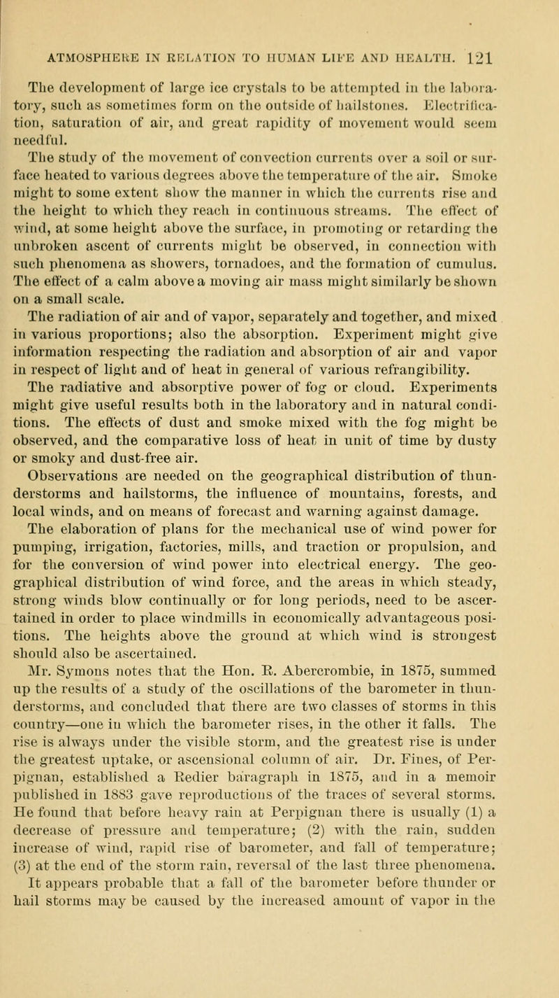 The development of large ice crystals to be attempted in the labora- toiy, such as sometimes form on the outside of iiailstones. Electrifiea- tion, saturation of air, and great rapidity of movement would seem needful. The study of the movement of convection currents over a soil or sur- face heated to various degrees above the temperature of the air. Smoke might to some extent show the manner in which tlie currents rise and the height to which they reach in continuous streams. The effect of wind, at some height above the surface, in promoting or retarding tlie unbroken ascent of currents might be observed, in connection witli such phenomena as showers, tornadoes, and the formation of cumulus. The effect of a calm above a moving air mass might similarly be shown on a small scale. The radiation of air and of vapor, separately and together, and mixed in various proportions; also the absorption. Experiment might give information respecting the radiation and absorption of air and vapor in respect of light and of heat in general of various refrangibility. The radiative and absorptive power of fog or cloud. Experiments might give useful results both in the laboratory and in natural condi- tions. The effects of dust and smoke mixed with the fog might be observed, and the comparative loss of heat in unit of time by dusty or smoky and dust-free air. Observations are needed on the geographical distribution of thun- derstorms and hailstorms, the influence of mountains, forests, and local winds, and on means of forecast and warning against damage. The elaboration of plans for the mechanical use of wind power for pumping, irrigation, factories, mills, and traction or propulsion, and for the conversion of wind power into electrical energy. The geo- graphical distribution of wind force, and the areas in which steady, strong winds blow continually or for long periods, need to be ascer- tained in order to place windmills in economically advantageous posi- tions. The heights above the ground at which wind is strongest should also be ascertained. Mr. Symons notes that the Hon. E. Abercrombie, in 1875, summed up the results of a study of the oscillations of the barometer in thun- derstorms, and concluded tliat there are two classes of storms in this country—one in which the barometer rises, in the other it falls. The rise is always under the visible storm, and the greatest rise is under the greatest uptake, or ascensional column of air. Dr. Fines, of Per- pignan, established a Redier baragraph in 1875, and in a memoir published in 1883 gave reproductions of the traces of several storms. He found that before heavy rain at Perpiguan there is usually (1) a decrease of pressure and temperature; (2) with the rain, sudden increase of wind, rapid rise of barometer, and fall of temperature; (3) at the end of the storm rain, reversal of the last three phenomena. It appears probable that a fall of the barometer before thunder or hail storms may be caused by the increased amount of vajior in the