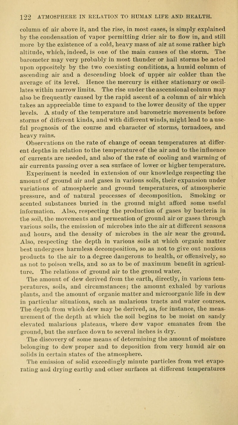 column of air above it, and the rise, in most cases, is simply explained by the condensation of vapor permitting drier air to flow in, and still more by tlie existence of a cold, heavy mass of air at some rather high altitude, which, indeed, is one of the main causes of the storm. The barometer may very probably in most thunder or hail storms be acted upon oppositely by the two coexisting conditions, a humid column of ascending air and a descending block of upper air colder than the average of its level. Hence the mercury is either stationary or oscil- lates within narrow limits. The rise under the ascensional column may also be frequently caused by the rapid ascent of a column of air which takes an appreciable time to expand to the lower density of the upper levels. A study of the temperature and barometric movements before storms of different kinds, and with different winds, might lead to a use- ful prognosis of the course and character of storms, tornadoes, and heavy rains. Observations on the rate of change of ocean temperatures at differ- ent depths in relation to the temperature of the air and to the influence of currents are needed, and also of the rate of cooling and warming of air currents passing over a sea surface of lower or higher temperature. Experiment is needed in extension of our knowledge respecting the amount of ground air and gases in various soils, their expansion under variations of atmospheric and ground temperatures, of atmospheric l^ressure, and of natural processes of decomposition. Smoking or scented substances buried in the ground might afford some useful information. Also, respecting the production of gases by bacteria in the soil, the movements and permeation of ground air or gases through various soils, the emission of microbes into the air at diff'erent seasons and hours, and the density of microbes in the air near the ground. Also, respecting the depth in various soils at which organic matter best undergoes harmless decomposition, so as not to give out noxious products to the air to a degree dangerous to health, or offensively, so as not to poison wells, and so as to be of maximum benefit in agricul- ture. The relations of ground air to the ground water. The amount of dew derived from the earth, directly, in various tem- peratures, soils, and circumstances; the amount exhaled by various plants, and the amount of organic matter and microorganic life in dew in particular situations, such as malarious tracts and water courses. The depth from which dew may be derived, as, for instance, the meas- urement of the depth at which the soil begins to be moist on sandy elevated malarious plateaus, where dew vapor emanates from the ground, but the surface down to several inches is dry. The discovery of some means of determining the amount of moisture belonging to dew proper and to deposition from very humid air on solids in certain states of the atmospliere. The emission of solid exceedingly minute particles from wet evapo- rating and drying earthy and otlier surfaces at different temperatures