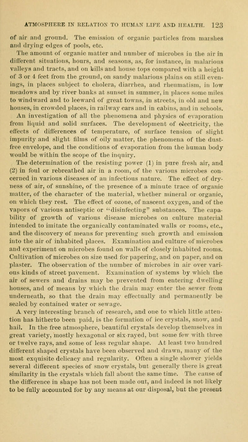 of air and ground. The eiiiissioii of orpinic particles IVoiii niai^lies and dryinfj edges of i)oo]s, etc. The amount of organic matter and number of microbes in the air in different situations, hours, and seasons, as, for instance, in malarious valleys and tracts, and on bills and house tops comi);ired with a height of 3 or 4 feet from the ground, on sandy malarious plains on still even- ings, in places subject to cholera, diarrhea, and rheumatism, in low meadows and by river banks at sunset in summer, in places some miles to windwiird and to leeward of great towns, in streets, in old and new bouses, in crowded places, in railway cars and in cabins, and in schools. An investigation of all the phenomena and physics of evaporation from liquid and solid surfaces. The development of electricity, the effects of differences of temi)erature, of surface tension of slight impurity and slight films of oily matter, the phenomena of the dust- free envelope, and the conditions of evaporation from the human body Avould be within the scope of the inquiry. The determination of the resisting power (1) in pure fresh air, and (2) in foul or rebreathed air in a room, of the various microbes con- cerned in various diseases of an infectious nature. The effect of dry- ness of air, of sunshine, of the presence of a minute trace of organic matter, of the character of the material, Avhether mineral or organic, on which they rest. The effect of ozone, of nascent oxygen, and of the vapors of various antiseptic or disinfecting substances. The capa- bility of growth of various disease microbes on culture material intended to imitate the organically contaminated walls or rooms, etc., and the discovery of means for preventing such growth and emission into the air of inhabited places. Examination and culture of microbes and experiment on microbes found on walls of closely inhabited rooms. Cultivation of microbes on size used for papering, and on paper, and on plaster. The observation of the number of microbes in air over vari- ous kinds of street pavement. Examination of systems by which the air of sewers and drains may be prevented from entering dwelling houses, and of means by which the drain may enter the sewer from underneath, so that the drain may effectually and permanently be sealed by contained water or sewage. A very interesting branch of research, and one to which little atten- tion has hitherto been paid, is the formation of ice crystals, snow, and hail. In the free atmosphere, beautiful crystals develop themselves in great variety, mostly hexagonal or six-rayed, but some few with three or twelve rays, and some of less regular shape. At least two hundred different shaped crystals have been observed and drawn, many of the most exquisite delicacy and regularity. Often a single shower yields several different species of snow crystals, but generally there is great similarity in the crystals which fall about the same time. The cause of the difference in shape has not been made out, and indeed is not likely to be fully accounted for by any means at our disposal, but the present
