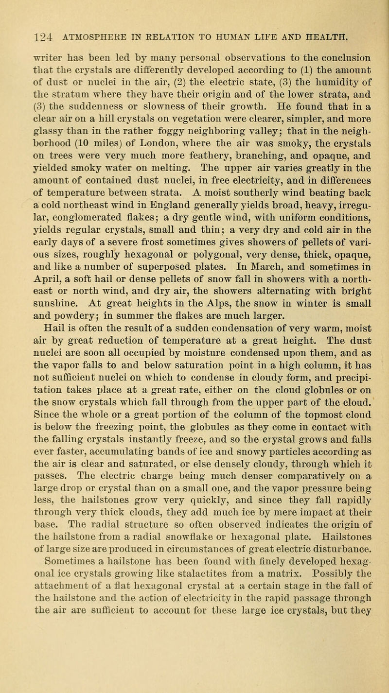 ■writer lias been led by many personal observations to the conclusion tLat the crystals are differently developed according to (1) the amount of dust or nuclei in the air, (2) the electric state, (3) the humidity of the stratum where they have their origin and of the lower strata, and (3) the suddenness or slowness of their growth. He found that in a clear air on a hill crystals on vegetation were clearer, simpler, and more glassy than in the rather foggy neighboring valley; that in the neigh- borhood (10 miles) of London, where the air was smoky, the crystals on trees were very much more feathery, branching, and ojjaque, and yielded smoky water on melting. The upper air varies greatly in the amount of contained dust nuclei, in free electricity, and in differences of temperature between strata. A moist southerly wind beating back a cold northeast wind in England generally yields broad, heavy, irregu- lar, conglomerated flakes; a dry gentle wind, with uniform conditions, yields regular crystals, small and thin; a very dry and cold air in the early days of a severe frost sometimes gives showers of pellets of vari- ous sizes, roughly hexagonal or polygonal, very dense, thick, opaque, and like a number of superposed plates. In March, and sometimes in April, a soft hail or dense pellets of snow fall in showers with a north- east or north wind, and dry air, the showers alternating with bright sunshine. At great heights in the Alps, the snow in winter is small and powdery; in summer the flakes are much larger. Hail is often the result of a sudden condensation of very warm, moist air by great reduction of temperature at a great height. The dust nuclei are soon all occupied by moisture condensed upon them, and as the vapor falls to and below saturation point in a high column, it has not sufficient nuclei on which to condense in cloudy form, and precipi- tation takes place at a great rate, either on the cloud globules or on the snow crystals which fall through from the upper part of the cloud. Since the whole or a great portion of the column of the topmost cloud is below the freezing point, the globules as they come in contact with the falling crystals instantly freeze, and so the crystal grows and falls ever faster, accumulating bands of ice and snowy ]3articles according as the air is clear and saturated, or else densely cloudy, through which it passes. The electric charge being much denser comparatively on a large drop or crystal than on a small one, and the vapor pressure being less, the hailstones grow very quickly, and since they fall raioidly through very thick clouds, they add much ice by mere impact at their base. The radial structure so often observed indicates the origiu of the hailstone from a radial snowflake or hexagonal plate. Hailstones of large size are produced in circumstances of great electric disturbance. Sometimes a hailstone has been found with finely developed hexag- onal ice crystals growing like stalactites from a matrix. Possibly the attachment of a flat hexagonal crystal at a certain stage in the fall of the hailstone and the action of electricity in tbe rapid passage through the air are sufficient to account for these large ice crystals, but they