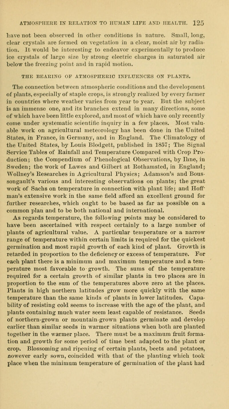 Lave not been observed in otlier conditions in nature. Small, long, clear crystals are formed on vegetation in a clear, moist air by radia- tion. It would be interesting to endeavor experimentally to produce ice crystals of larj^e size by strong electric charges in saturated air below the freezing point and in rai)id motion. THE BEARINa OF ATMOSPHERIO INFLUENCES ON PLANTS. The connection between atmospheric conditions and the development of plants, especially of staple crops, is strongly realized by every farmer in covmtries where weather varies from year to year. But the subject is an immense one, and its branches extend in many directions, some of which have been little explored, and most of which have only recently come under systematic scientific inquiry in a few places. Most valu- able work on agricultural meteorology has been done in the United States, in France, in Germany, and in England. The Climatology of the United States, by Louis Blodgett, published in 1857; The Signal Service Tables of Eainfall and Temperature Compared witb Crop Pro- duction; the Compendium of Phenological Observations, by Iline, in Sweden; the work of Lawes and Gilbert at Rothamsted, in England; Wollney's Researches in Agricultural Physics; Adamson's and Bous- songault's various and interesting observations on plants; the great work of Sachs on temperature in connection with plant life; and Hoff man's extensive work in the same field afford an excellent ground for further researches, which ought to be based as far as possible on a common plan and to be both national and international. As regards temperature, the following x^ints maybe considered to have been ascertained with respect certainly to a large number of lilants of agricultural value. A particular temperature or a narrow range of temperature within certain limits is required for the quickest germination and most rapid growth of each kind of plant. Growth is retarded in proportion to the deficiency or excess of temperature. For each plant there is a minimum and maximum temperature and a tem- perature most favorable to growth. The sums of the temperature required for a certain growth of similar plants in two places are in proportion to the sum of the temperatures above zero at the places. Plants in high northern latitudes gTow more quickly with the same temperature than the same kinds of plants in lower latitudes. Capa- bility of resisting cold seems to increase with the age of the plant, and plants containing much water seem least capable of resistance. Seeds of northern-grown or mountain-grown plants germinate and develop earlier than similar seeds in warmer situations when both are planted together in the warmer place. There must be a maximum fruit forma- tion and growth for some i)eriod of time best adapted to the plant or crop. Blossoming and ripening of certain plants, beets and potatoes, nowever early sown, coincided with that of the planting which took place when the minimum temperature of germination of the plant had