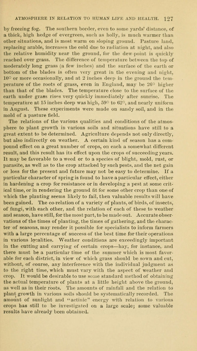 by freezing fog. The southern border, even to some yards' distance, of a thick, higli hedge of evergreen, such as holly, is much warmer than other situations, and is most warm on sloping ground. Pasture land, replacing arable, increases the cold due to radiation at niglit, and also the relative humidity near the ground, for the dew-point is quickly reached over grass. Tlie dill'erence of teini)erature between the top of moderately long grass (a few inches) and the surface of the earth or bottom of the blades is often very great in the evening and night, 10^ or more occasionally, and at 2 inches deep in the ground the tem- perature of the roots of grass, even in England, may be 20^ higlier than that of the blades. The temperature close to the surface of the earth under grass ris»^s very quickly immediately after sunrise. The temperature at 15 inches deep was high, 59° to 02°, and nearly uniform in August. These experiments were made on sandy soil, and in the mold of a pasture field. The relations of the various qualities and conditions of the atmos- phere to plant growth in various soils and situations have still to a great extent to be determined. Agriculture depends not only directly, but also indirectly on weather. A certain kind of season has a com- pound eflect on a great number of crops, on each a somewhat different result, and this result has its effect upon the crops of succeeding years. It may be favorable to a weed or to a species of blight, mold, rust, or parasite, as well as to the crop attacked by such pests, and the net gain or loss for the present and future may not be easy to determine. If a particular character of spring is found to have a particular effect, either in hardening a crop for resistance or in developing a pest at some crit- ical time, or in rendering the ground tit for some other crop than one of which the planting seems likely to fail, then valuable results will have been gained. The co-relation of a variety of plants, of birds, of insects, of fungi, with each other, and the relation of each of these to weather and season, have still, for the most part, to be made out. Accurate obser- vations of the times of planting, the times of gathering, and the charac- ter of seasons, may render it possible for specialists to inform farmers with a large percentage of success of the best time for their operations in various localities. Weather conditions are exceedingly imj)ortaut in the cutting and carrying of certain crops—hay, for instance, and there must be a particular time of the summer which is most favor- able for each district, in view of which grass should be sown and cut, without, of course, any interference with the individual judgment as to the right time, which must vary with the aspect of weather and crop. It would be desirable to use some standard method of obtaining the actual temperature of plants at a little height above the ground, as well as in their roots. The amounts of rainfall and the relation to plant growth in various soils should be systematically recorded. The amount of sunlight and actinic energy with relation to various crops has still to be investigated on a large scalej some valuable results have already been obtained.