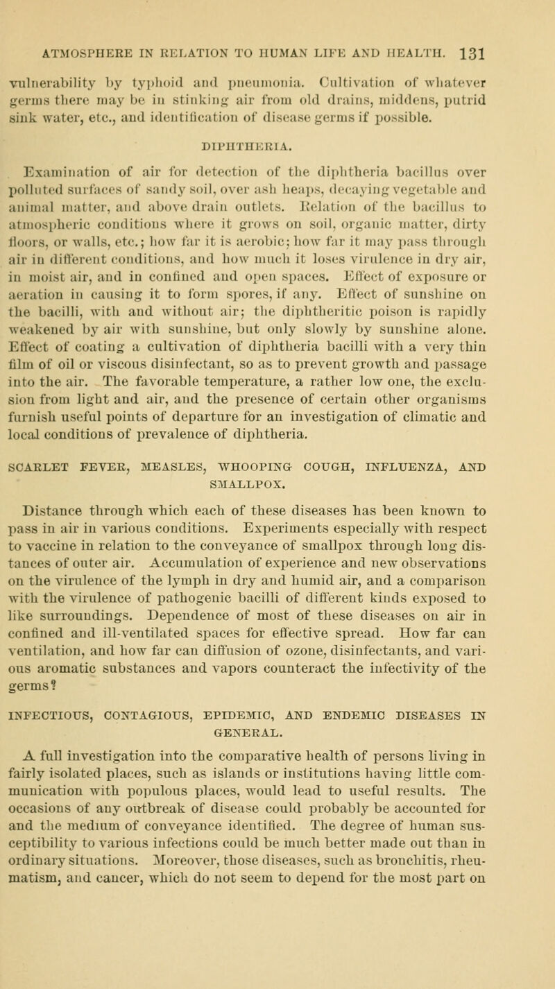 vulnerability by typlujid and i)neunionia. Cultivation of whatever geruis there may be in stinkinj; air from old drains, middens, putrid sink water, etc., and ideutilication of disease germs if possible. DIPHTHERIA. Examination of air for detection of the dii)htheria bacillus over polluted surfaces of sandy soil, over ash heaps, decaying vegetable and animal matter, and above drain outlets. Itelation of the bacillus to atniosi»heric conditions where it grows on soil, organic matter, dirty lloors, or walls, etc.; how far it is aerobic; how far it may pass through air in diftereut conditions, and how much it loses virulence in dry air, in moist air, and in confined and open spaces. Effect of exposure or aeration in causing it to form spores, if any. Effect of sunshine on the bacilli, with and without air; the diphtheritic poison is rapidly weakened by air with sunshine, but only slowly by sunshine alone. Effect of coating a cultivation of diphtheria bacilli with a very thin film of oil or viscous disinfectant, so as to prevent growth and passage into the air. The favorable temperature, a rather low one, the exclu- sion from light and air, and the presence of certain other organisms furnish useful points of departure for an investigation of climatic and local conditions of prevalence of dii^htheria. SCARLET FEVER, MEASLES, WHOOPINa COUGH, INFLUENZA, AND SMALLPOX. Distance through which each of these diseases has been known to pass in air in various conditions. Experiments especially with respect to vaccine in relation to the conveyance of smallpox through long dis- tances of outer air. Accumulation of experience and new observations on the virulence of the lymph in dry and humid air, and a comparison with the virulence of pathogenic bacilli of different kinds exposed to like surroundings. Dependence of most of these diseases on air in confined and ill-ventilated spaces for effective spread. How far can ventilation, and how far can diffusion of ozone, disinfectants, and vari- ous aromatic substances and vapors counteract the infectivity of the germs ? INFECTIOUS, CONTAGIOUS, EPIDEMIC, AND ENDEMIC DISEASES IN GENERAL. A full investigation into the comparative health of persons living in fairly isolated places, such as islands or institutions having little com- munication with populous places, would lead to useful results. The occasions of any outbreak of disease could probably be accounted for and the medium of conveyance identified. The degree of human sus- ceptibility to various infections could be much better made out than in ordinary situations. Moreover, those diseases, such as bronchitis, rheu- matism, and cancer, which do not seem to deijeud for the most part on