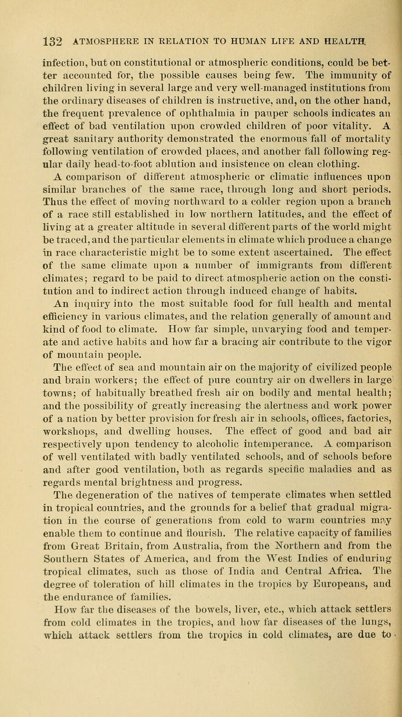 infection, but on constitutional or atmospheric conditions, could be bet- ter accounted for, the i^ossible causes being few. The immunity of children living in several large and very well-managed institutions from the ordinary diseases of children is instructive, and, on the other hand, the frequent prevalence of ophthalmia in pauper schools indicates an effect of bad ventilation upon ci^owded children of poor vitality. A great sanitary authority demonstrated the enormous fall of mortality following ventilation of crowded places, and another fall following reg- ular daily head-to-foot ablution and insistence on clean clothing. A comparison of dili'erent atmosx)heric or climatic iniluences uiwn similar branches of the same race, through long and short periods. Thus the effect of moving northward to a colder region upon a branch of a race still established in low northern latitudes, and the effect of living at a greater altitude in several different parts of the world might be traced, and the particular elements in climate which produce a change in race characteristic might be to some extent ascertained. The effect of the same climate upon a number of immigrants from different climates; regard to be paid to direct atmospheric action on the consti- tution and to indirect action through induced change of habits. An inquiry into the most suitable food for full health and mental efficiency in various climates, and the relation generally of amount and kind of food to climate. How far simple, unvarying food and temper- ate and active habits and how far a bracing air contribute to the vigor of mountain people. The effect of sea and mountain air on the majority of civilized people and brain workers; the effect of pure country air on dwellers in large towns; of habitually breathed fresh air on bodily and mental health; and the possibility of greatly increasing the alertness and work power of a nation by better provision for fresh air in schools, offices, factories, workshops, and dwelling houses. The effect of good and bad air respectively upon tendency to alcoholic intemperance. A comparison of well ventilated with badly ventilated schools, and of schools before and after good ventilation, both as regards specific maladies and as regards mental brightness and progress. The degeneration of the natives of temperate climates when settled in tropical countries, and the grounds for a belief that gradual migra- tion in the course of generations from cold to warm countries mry enable them to continue and flourish. The relative capacity of families from Great Britain, from Australia, from the Northern and from the Southern States of America, and from the West Indies of enduring tropical climates, such as those of India and Central Africa. The degree of toleration of hill climates in the tropics by Europeans, and the endurance of families. How far the diseases of the bowels, liver, etc., which attack settlers from cold climates in the tropics, and how far diseases of the lungs, which attack settlers from the tropics in cold climates, are due to