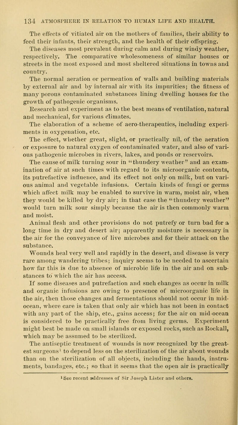 The effects of vitiated air on the mothers of families, their ability to feed their infants, their strength, and the health of their offspring. The diseases most prevalent during calm and during windy weather, resi)ectively. The comparative wholesomeness of similar houses or streets in the most exposed and most sheltered situations in towns and country. The normal aeration or permeation of walls and building materials by external air and by internal air with its impurities; the fitness of many porous contaminated substances lining dwelling houses for the growth of pathogenic organisms. Eesearch and experiment as to the best means of ventilation, natural and mechanical, for various (^imates. The elaboration of a scheme of aero-therapeutics, including experi- ments in oxygenation, etc. The effect, whether great, slight, or practically nil, of the aeration or exposure to natural oxygen of contaminated water, and also of vari- ous pathogenic microbes in rivers, lakes, and ponds or reservoirs. The cause of milk turning sour in thundery weather and an exam- ination of air at such times with regard to its microorganic contents, its putrefactive influence, and its effect not only on milk, but on vari- ous animal and vegetable infusions. Certain kinds of fungi or germs which affect milk may be enabled to survive in warm, moist air, when they would be killed by dry air; in that case the thundery weather would turn milk sour simi)ly because the air is then commonly warm and moist. Animal flesh and other provisions do not putrefy or turn bad for a long time in dry and desert air; apparently moisture is necessary in the air for the conveyance of live microbes and for their attack on the substance. Wounds heal very well and rapidly in the desert, and disease is very rare among wandering tribes; inquiry seems to be needed to ascertain how far this is due to absence of microbic life in the air and on sub- stances to which the air has access. If some diseases and putrefaction and such changes as occur in milk and organic infusions are owing to presence of microorganic life in the air, then those changes and fermentations should not occur in mid- ocean, where care is taken that only air which has not been in contact with any part of the ship, etc., gains access; for the air on mid-ocean is considered to be i)ractically free from living germs. Experiment might best be made on small islands or exposed rocks, such as Rockall, which may be assumed to be sterilized. The antiseptic treatment of wounds is now recognized by the great- est surgeons^ to depend less on the sterilization of the air about wounds than on the sterilization of all objects, including the hands, instru- ments, bandages, etc.; so that it seems that the open air is practically iSee recent addresses of Sir Josepli Lister and others.