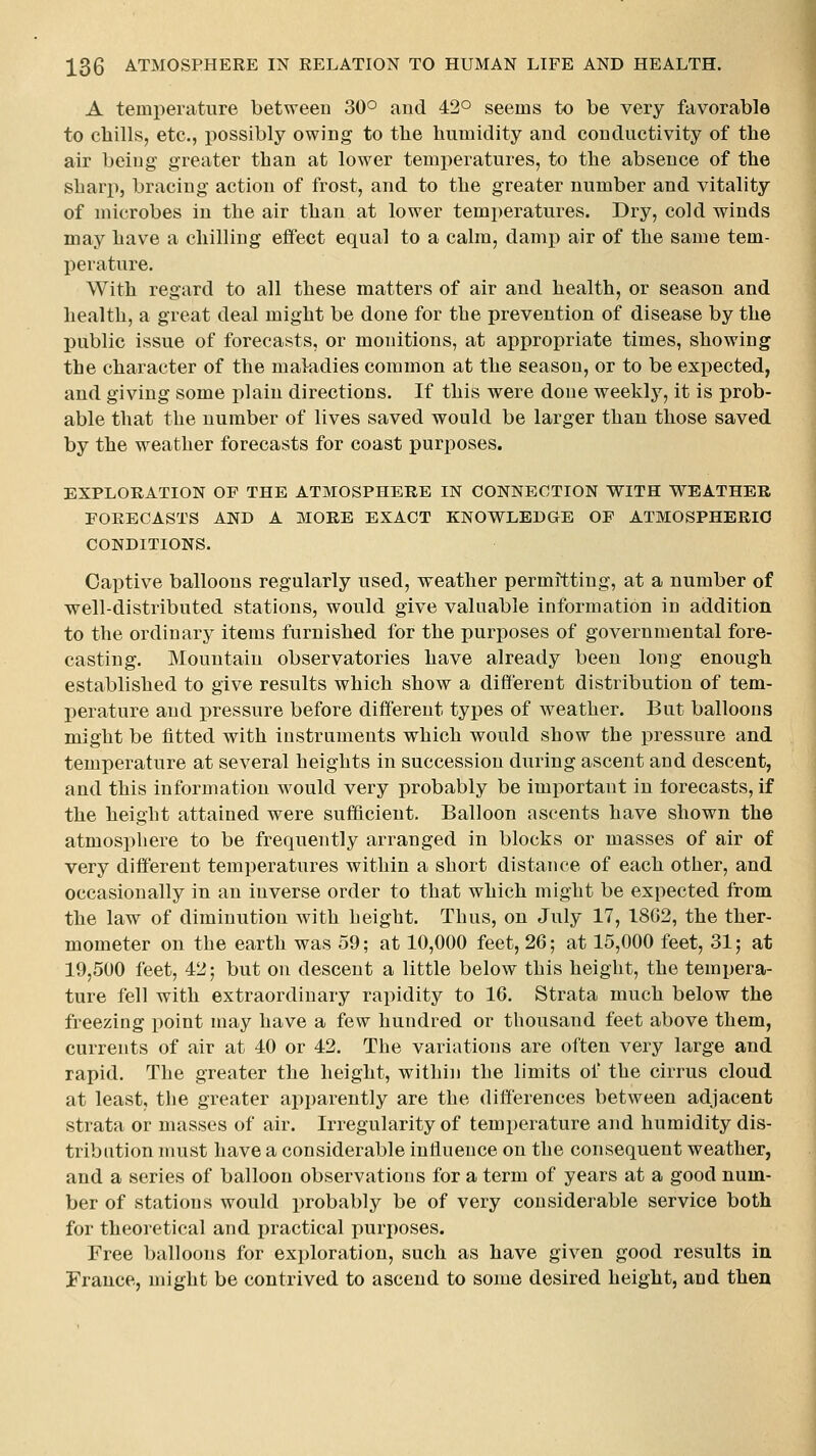 A temperature between 30° and 42° seems to be very favorable to chills, etc., possibly owing to the humidity and conductivity of the air being greater than at lower temperatures, to the absence of the sharp, bracing action of frost, and to the greater number and vitality of microbes in the air than at lower temperatures. Dry, cold winds may have a chilling effect equal to a calm, damp air of the same tem- perature. With regard to all these matters of air and health, or season and health, a great deal might be done for the prevention of disease by the public issue of forecasts, or monitions, at appropriate times, showing the character of the maladies common at the season, or to be expected, and giving some plain directions. If this were done weekly, it is prob- able that the number of lives saved would be larger than those saved by the weather forecasts for coast purposes. EXPLORATION OF THE ATMOSPHERE IN CONNECTION WITH WEATHER FORECASTS AND A MORE EXACT KNOWLEDGE OF ATMOSPHERIC CONDITIONS. Captive balloons regularly used, weather permitting, at a number of well-distributed stations, would give valuable information in addition to the ordinary items furnished for the purposes of governmental fore- casting. Mountain observatories have already been long enough established to give results which show a different distribution of tem- perature and pressure before different types of weather. But balloons might be fitted with instruments which would show the pressure and temperature at several heights in succession during ascent and descent, and this information would very probably be important in forecasts, if the height attained were sufficient. Balloon ascents have shown the atmosphere to be frequently arranged in blocks or masses of air of very different temperatures within a short distance of each other, and occasionally in an inverse order to that which might be expected from the law of diminution with height. Thus, on July 17, 1802, the ther- mometer on the earth was 59; at 10,000 feet, 26; at 15,000 feet, 31; at 19,500 feet, 42; but on descent a little below this height, the tempera- ture fell with extraordinary rapidity to 16. Strata much below the freezing point may have a few hundred or thousand feet above them, currents of air at 40 or 42. The variations are often very large and rapid. The greater the height, within the limits of the cirrus cloud at least, tlie greater apparently are the differences between adjacent strata or masses of air. Irregularity of temperature and humidity dis- tribution must have a considerable influence on the consequent weather, and a series of balloon observations for a term of years at a good num- ber of stations would probably be of very considerable service both for theoretical and practical purposes. Free balloons for exploration, such as have given good results in France, might be contrived to ascend to some desired height, and then