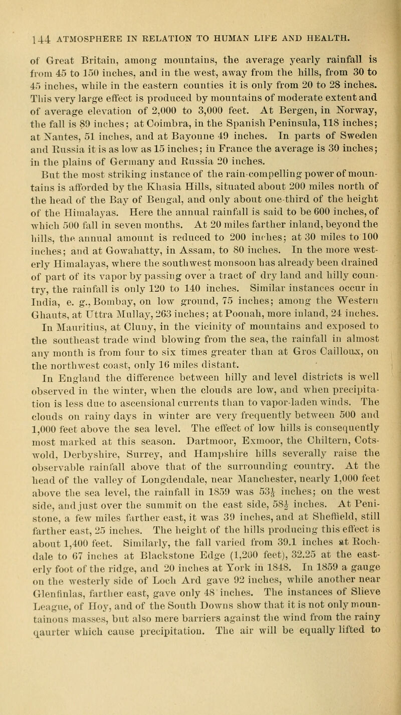 of Great Britain, among monntaius, the average yearly rainfall is from 45 to 150 inches, and in the west, away from the hills, from 30 to 45 inches, while in the eastern counties it is only from 20 to 28 inches. Tliis very large effect is produced by mountains of moderate extent and of average elevation of 2,000 to 3,000 feet. At Bergen, in Norway, the fall is 89 inches; at Coimbra, in the Spanish Peninsula, 118 inches; at Xantes, 51 inches, and at Bayonne 49 inches. In parts of Sweden and Russia it is as low as 15 inches; in France the average is 30 inches; in the plains of Germany and Russia 20 inches. But the most striking instance of the rain-compelling power of moun- tains is afforded by the Khasia Hills, situated about 200 miles north of the head of the Bay of Bengal, and only about one-third of the height of the Himalayas. Here the annual rainfall is said to be 600 inches, of which 500 fall in seven months. At 20 miles farther inland, beyond the hills, the annual amount is reduced to 200 inches; at 30 miles to 100 inches; and at Gowahatty, in Assam, to 80 inches. In the more west- erly Himalayas, where the southwest monsoon has already been drained of part of its vapor by passing over a tract of dry land and hilly coun- try, the rainfall is only 120 to 140 inches. Similar instances occur in India, e. g,, Bombay, on low ground, 75 inches; among the Western Ghauts, at Uttra Mullay,263 inches; atPoonah, more inland, 24 inches. In Mauritius, at Cluny, in the vicinity of mountains and exposed to the southeast trade wind blowing from the sea, the rainfall in almost any month is from four to six times greater than at Gros Caillouji, on the northwest coast, only 16 miles distant. In England the difference between hilly and level districts is well observed in the winter, when the clouds are low, and when precipita- tion is less due to ascensional currents than to vapor-laden winds. The clouds on rainy days in winter are very frequently between 500 and 1,000 feet above the sea level. The effect of low hills is consequently most marked at this season. Dartmoor, Exmoor, the Ghiltern, Cots- wold, Derbyshire, Surrey, and Hampshire hills severally raise the observable rainfall above that of the surrounding country. At the head of the valley of Longdendale, near Manchester, nearly 1,000 feet above the sea level, the rainfall in 1859 was 53^^ inches; on the west side, and just over the summit on the east side, 58| inches. At Peni- stone, a few miles farther east, it was 39 inches, and at Sheffield, still farther east, 25 inches. The height of the hills producing this effect is about 1,400 feet. Similarly, the fall varied from 39.1 inches at Roch- dale to 67 inches at Blackstone Edge (1,200 feet), 32.25 at the east- erly foot of the ridge, and 20 inches at York in 1848. In 1859 a gauge on the westerly side of Loch Ard gave 92 inches, while another near Glenfinlas, farther east, gave only 48 inches. The instances of Slieve League, of Hoy, and of the South Downs show that it is not only moun- tainous masses, but also mere barriers against the wind from the rainy qaurter which cause precipitation. The air will be equally lifted to