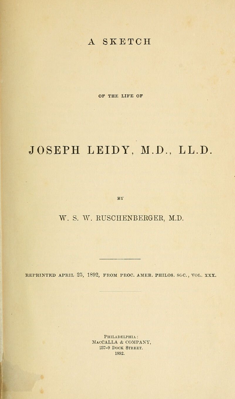 OF THE LIFE OF JOSEPH LEIDY, M.D., LL.D W. S. W. RUSCHENBERGER, M.D. REPRINTED APRIL 25, 1892, FROM PROC. A1IER, PHILOS. SOC., YOL. XXX. Philadelphia : MacCALLA & COMPANY, 237-9 Dock Street. 1892.