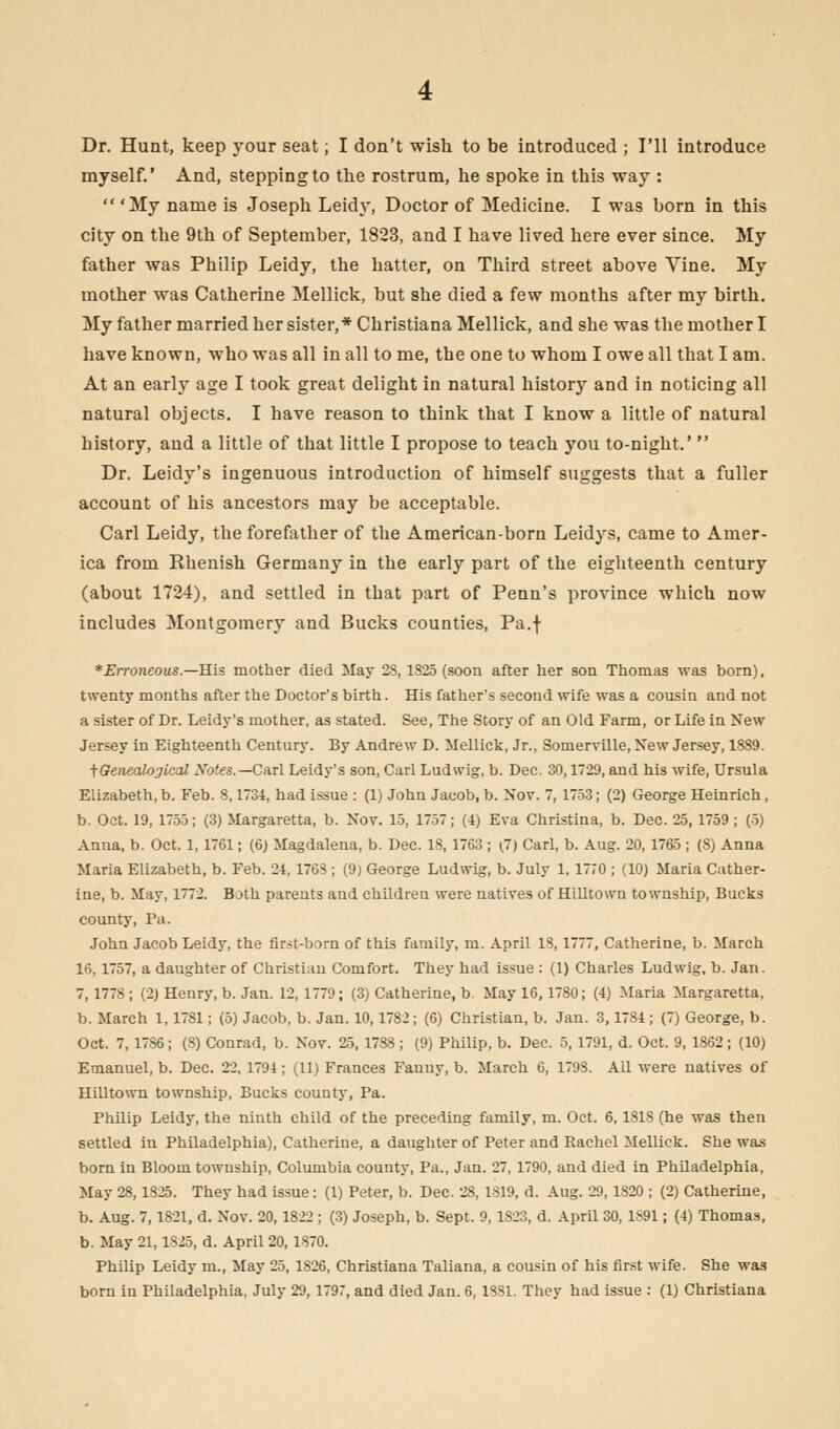 Dr. Hunt, keep your seat; I don't wish to be introduced ; I'll introduce myself.' And, stepping to the rostrum, he spoke in this way :  'My name is Joseph Leidy, Doctor of Medicine. I was born in this city on the 9th of September, 1823, and I have lived here ever since. My father was Philip Leidy, the hatter, on Third street above Vine. My mother was Catherine Mellick, but she died a few months after my birth. My father married her sister,* Christiana Mellick, and she was the mother I have known, who was all in all to me, the one to whom I owe all that I am. At an early age I took great delight in natural history and in noticing all natural objects. I have reason to think that I know a little of natural history, and a little of that little I propose to teach you to-night.'  Dr. Leidy's ingenuous introduction of himself suggests that a fuller account of his ancestors may be acceptable. Carl Leidy, the forefather of the American-born Leidys, came to Amer- ica from Rhenish Germany in the early part of the eighteenth century (about 1724), and settled in that part of Penn's province which now includes Montgomery and Bucks counties, Pa.f *Erroneou$— His mother died May 28, 1825 (soon after her son Thomas was born), twenty months after the Doctor's birth. His father's second wife was a cousin and not a sister of Dr. Leidy's mother, as stated. See, The Story of an Old Farm, or Life in New Jersey in Eighteenth Century. By Andrew D. Mellick, Jr., Somerville, New Jersey, 1889. ^Genealogical Notes.—Carl Leidy's son, Carl Ludwig, b. Dec. 30,1729, and his wife, Ursula Elizabeth, b. Feb. 8,1731, had issue : (1) John Jacob, b. Nov. 7, 1753; (2) George Heinrich, b. Oct. 19, 1755; (3) Margaretta, b. Nov. 15, 1757; (4) Eva Christina, b. Dec. 25, 1759; (5) Anna, b. Oct. 1, 1761; (6) Magdalena, b. Dec. 18, 1763; \J) Carl, b. Aug. 20, 1765; (8) Anna Maria Elizabeth, b. Feb. 24, 1768 ; (9) George Ludwig, b. July 1, 1770 ; (10J Maria Cather- ine, b. May, 1772. Both parents and children were natives of Hilltown township, Bucks county, Pa. John Jacob Leidy, the first-barn of this family, m. April 18, 1777, Catherine, b. March 16,1757, a daughter of Christian Comfort. They had issue : (1) Charles Ludwig, b. Jan. 7,1778 ; (2) Henry, b. Jan. 12, 1779; (3) Catherine, b. May 16,1780; (4) Maria Margaretta, b. March 1,1781; (5) Jacob, b. Jan. 10,1782; (6) Christian, b. Jan. 3,1784 ; (7) George, b. Oct. 7,1786; (8) Conrad, b. Nov. 25,1788 ; (9) Philip, b. Dec. 5,1791, d. Oct. 9, 1862 ; (10) Emanuel, b. Dec. 22,1794; (11) Frances Fanny, b. March 6, 1798. All were natives of Hilltown township, Bucks county, Pa. Philip Leidy, the ninth child of the preceding family, m. Oct. 6, 1818 (he was then settled in Philadelphia), Catherine, a daughter of Peter and Rachel Mellick. She was born in Bloom township, Columbia county, Pa., Jan. 27, 1790, and died in Philadelphia, May 28,1825. They had issue: (1) Peter, b. Dec. 28,1819, d. Aug. 29,1820 ; (2) Catherine, b. Aug. 7,1821, d. Nov. 20, 1822 ; (3) Joseph, b. Sept. 9, 1823, d. April 30, 1891; (4) Thomas, b. May 21,1825, d. April 20, 1870. Philip Leidy m., May 25, 1826, Christiana Taliana, a cousin of his first wife. She was born in Philadelphia, July 29, 1797, and died Jan. 6,1881. They had issue : (1) Christiana
