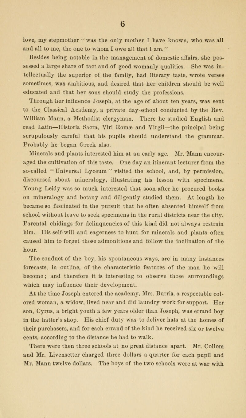 love, rny stepmother was the only mother I have known, who was all and all to me, the one to whom I owe all that I am. Besides being notable in the management of domestic affairs, she pos- sessed a large share of tact and of good womanly qualities. She was in- tellectually the superior of the family, had literary taste, wrote verses sometimes, was ambitious, and desired that her children should be well educated and that her sons should study the professions. Through her influence Joseph, at the age of about ten years, was sent to the Classical Academy, a private day-school conducted by the Rev. William Mann, a Methodist clergyman. There he studied English and read Latin—Historia Sacra, Viri Romae and Virgil—the principal being scrupulously careful that his pupils should understand the grammar. Probably he began Greek also. Minerals and plants interested him at an early age. Mr. Mann encour- aged the cultivation of this taste. One day an itinerant lecturer from the so-called Universal Lyceum visited the school, and, by permission, discoursed about mineralogy, illustrating his lesson with specimens. Young Leidy was so much interested that soon after he procured books on mineralogy and botany and diligently studied them. At length he became so fascinated in the pursuit that he often absented himself from school without leave to seek specimens in the rural districts near the city. Parental chidings for delinquencies of this kiad did not always restrain him. His self-will and eagerness to hunt for minerals and plants often caused him to forget those admonitions and follow the inclination of the hour. The conduct of the boy, his spontaneous ways, are in many instances forecasts, in outline, of the characteristic features of the man he will become ; and therefore it is interesting to observe those surroundings which may influence their development. At the time Joseph entered the academy, Mrs. Burria, a respectable col- ored woman, a widow, lived near and did laundry work for support. Her son, Cyrus, a bright youth a few years older than Joseph, was errand boy in the hatter's shop. His chief duty was to deliver hats at the homes of their purchasers, and for each errand of the kind he received six or twelve cents, according to the distance he had to walk. There were then three schools at no great distance apart. Mr. Collom and Mr. Livensetter charged three dollars a quarter for each pupil and Mr. Mann twelve dollars. The bovs of the two schools were at war with