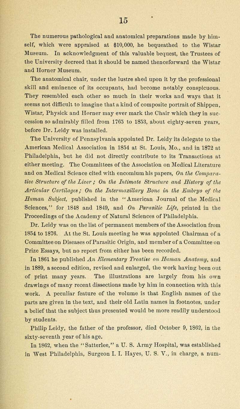 The numerous pathological and anatomical preparations made hy him- self, which were appraised at $10,000, he bequeathed to the Wistar Museum. In acknowledgment of this valuable bequest, the Trustees of the University decreed that it should be named thenceforward the Wistar and Horner Museum. The anatomical chair, under the lustre shed upon it by the professional skill and eminence of its occupants, had become notably conspicuous. They resembled each other so much in their works and ways that it seems not difficult to imagine that a kind of composite portrait of Shippen, Wistar, Physick and Horner may ever mark the Chair which they in suc- cession so admirably rilled from 1765 to 1853, about eighty-seven years, before Dr. Leidy was installed. The University of Pennsylvania appointed Dr. Leidy its delegate to the American Medical Association in 1854 at St. Louis, Mo., and in 1872 at Philadelphia, but he did not directly contribute to its Transactions at either meeting. The Committees of the Association on Medical Literature and on Medical Science cited with encomium his papers, On the Compara- tive Structure of the Liver ; On the Intimate Structure and History of the Articular Cartilages; On the Intermaxillary Bone in the Embryo of the Human Subject, published in the American Journal of the Medical Sciences, for 1848 and 1849, and On Parasitic Life, printed in the Proceedings of the Academy of Natural Sciences of Philadelphia. Dr. Leidy was on the list of permanent members of the Association from 1854 to 1876. At the St. Louis meeting he was appointed Chairman of a Committee on Diseases of Parasitic Origin, and member of a Committee on Prize Essays, but no report from either has been recorded. In 1861 he published An Elementary Treatise on Human Anatomy, and in 1889, a second edition, revised and enlarged, the work having been out of print many years. The illustrations are largely from his own drawings of many recent dissections made by him in connection with this work. A peculiar feature of the volume is that English names of the parts are given in the text, and their old Latin names in footnotes, under a belief that the subject thus presented would be more readily understood by students. Philip Leidy, the father of the professor, died October 9, 1862, in the sixty-seventh year of his age. In 1862, when the Satterlee, a U. S. Army Hospital, was established in West Philadelphia, Surgeon I. I. Hayes, U. S. V., in charge, a num-