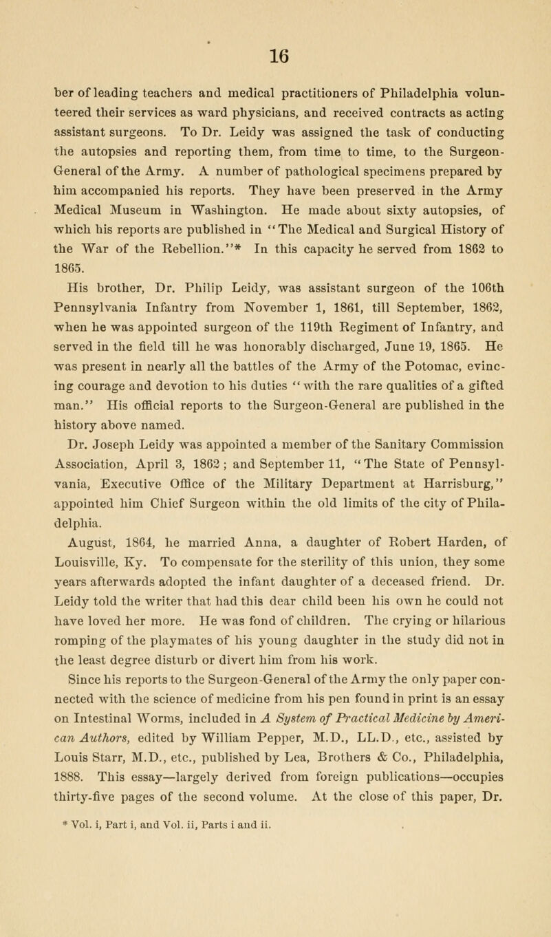 ber of leading teachers and medical practitioners of Philadelphia volun- teered their services as ward physicians, and received contracts as acting assistant surgeons. To Dr. Leidy was assigned the task of conducting the autopsies and reporting them, from time to time, to the Surgeon- General of the Army. A number of pathological specimens prepared by him accompanied his reports. They have been preserved in the Army Medical Museum in Washington. He made about sixty autopsies, of which his reports are published in The Medical and Surgical History of the War of the Rebellion.* In this capacity he served from 1862 to 1865. His brother, Dr. Philip Leidy, was assistant surgeon of the 106th Pennsylvania Infantry from November 1, 1861, till September, 1862, when he was appointed surgeon of the 119th Regiment of Infantry, and served in the field till he was honorably discharged, June 19, 1865. He was present in nearly all the battles of the Army of the Potomac, evinc- ing courage and devotion to his duties with the rare qualities of a gifted man. His official reports to the Surgeon-General are published in the history above named. Dr. Joseph Leidy was appointed a member of the Sanitary Commission Association, April 3, 1862; and September 11, The State of Pennsyl- vania, Executive Office of the Military Department at Harrisburg, appointed him Chief Surgeon within the old limits of the city of Phila- delphia. August, 1864, he married Anna, a daughter of Robert Harden, of Louisville, Ky. To compensate for the sterility of this union, they some years afterwards adopted the infant daughter of a deceased friend. Dr. Leidy told the writer that had this dear child been his own he could not have loved her more. He was fond of children. The crying or hilarious romping of the playmates of his young daughter in the study did not in the least degree disturb or divert him from his work. Since his reports to the Surgeon-General of the Army the only paper con- nected with the science of medicine from his pen found in print is an essay on Intestinal Worms, included in A System of Practical Medicine by Ameri- can Authors, edited by William Pepper, M.D., LL.D., etc., assisted by Louis Starr, M.D., etc., published by Lea, Brothers & Co., Philadelphia, 1888. This essay—largely derived from foreign publications—occupies thirty-five pages of the second volume. At the close of this paper, Dr. * Vol. i, Part i, and Vol. ii. Parts i and ii.