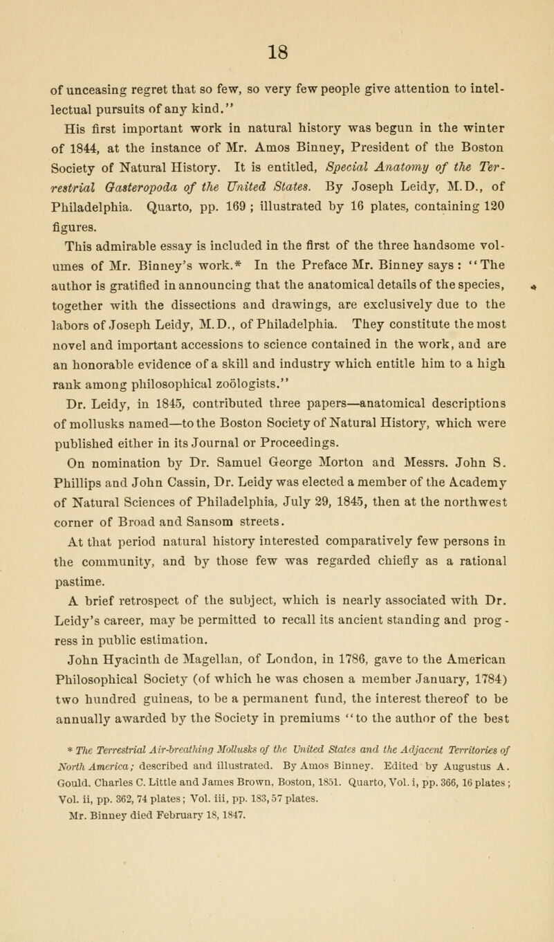 of unceasing regret that so few, so very few people give attention to intel- lectual pursuits of any kind. His first important work in natural history was hegun in the winter of 1844, at the instance of Mr. Amos Binney, President of the Boston Society of Natural History. It is entitled, Special Anatomy of the Ter- restrial Gasteropoda of the United States. By Joseph Leidy, M.D., of Philadelphia. Quarto, pp. 169 ; illustrated by 16 plates, containing 120 figures. This admirable essay is included in the first of the three handsome vol- umes of Mr. Binney's work.* In the Preface Mr. Binney says : The author is gratified in announcing that the anatomical details of the species, together with the dissections and drawings, are exclusively due to the labors of Joseph Leidy, M.D., of Philadelphia. They constitute the most novel and important accessions to science contained in the work, and are an honorable evidence of a skill and industry which entitle him to a high rank among philosophical zoologists. Dr. Leidy, in 1845, contributed three papers—anatomical descriptions of mollusks named—to the Boston Society of Natural History, which were published either in its Journal or Proceedings. On nomination by Dr. Samuel George Morton and Messrs. John S. Phillips and John Cassin, Dr. Leidy was elected a member of the A.cademy of Natural Sciences of Philadelphia, July 29, 1845, then at the northwest corner of Broad and Sansom streets. At that period natural history interested comparatively few persons in the community, and by those few was regarded chiefly as a rational pastime. A brief retrospect of the subject, which is nearly associated with Dr. Leidy's career, may be permitted to recall its ancient standing and prog - ress in public estimation. John Hyacinth de Magellan, of London, in 1786, gave to the American Philosophical Society (of which he was chosen a member January, 1784) two hundred guineas, to be a permanent fund, the interest thereof to be annually awarded by the Society in premiums to the author of the best * The Terrestrial Air-breathing Mollusks of the United States and the Adjacent Territories of North America; described and illustrated. By Amos Binney. Edited by Augustus A. Gould. Charles C. Little and James Brown, Boston, 1851. Quarto, Vol. i, pp. 366, 16 plates ; Vol. ii, pp. 362, 74 plates; Vol. iii, pp. 183,57 plates. Mr. Binney died February 18,1847.