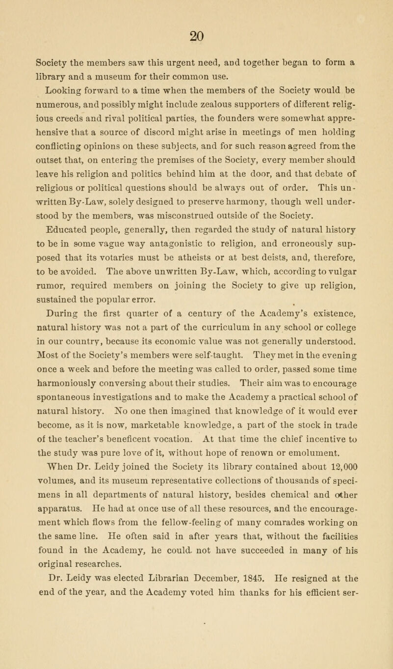Society the members saw this urgent need, and together began to form a library and a museum for their common use. Looking forward to a time when the members of the Society would be numerous, and possibly might include zealous supporters of different relig- ious creeds and rival political parties, the founders were somewhat appre- hensive that a source of discord might arise in meetings of men holding conflicting opinions on these subjects, and for such reason agreed from the outset that, on entering the premises of the Society, every member should leave his religion and politics behind him at the door, and that debate of religious or political questions should be always out of order. This un- written By-Law, solely designed to preserve harmony, though well under- stood by the members, was misconstrued outside of the Society. Educated people, generally, then regarded the study of natural history to be in some vague way antagonistic to religion, and erroneously sup- posed that its votaries must be atheists or at best deists, and, therefore, to be avoided. The above unwritten By-Law, which, according to vulgar rumor, required members on joining the Society to give up religion, sustained the popular error. During the first quarter of a century of the Academy's existence, natural history was not a part of the curriculum in any school or college in our country, because its economic value was not generally understood. Most of the Society's members were self-taught. They met in the evening once a week and before the meeting was called to order, passed some time harmoniously conversing about their studies. Their aim was to encourage spontaneous investigations and to make the Academy a practical school of natural history. No one then imagined that knowledge of it would ever become, as it is now, marketable knowledge, a part of the stock in trade of the teacher's beneficent vocation. At that time the chief incentive to the study was pure love of it, without hope of renown or emolument. When Dr. Leidy joined the Society its library contained about 12,000 volumes, and its museum representative collections of thousands of speci- mens in all departments of natural history, besides chemical and other apparatus. He had at once use of all these resources, and the encourage- ment which flows from the fellow-feeling of many comrades working on the same line. He often said in after years that, without the facilities found in the Academy, he could, not have succeeded in many of his original researches. Dr. Leidy was elected Librarian December, 1845. He resigned at the end of the year, and the Academy voted him thanks for his efficient ser-